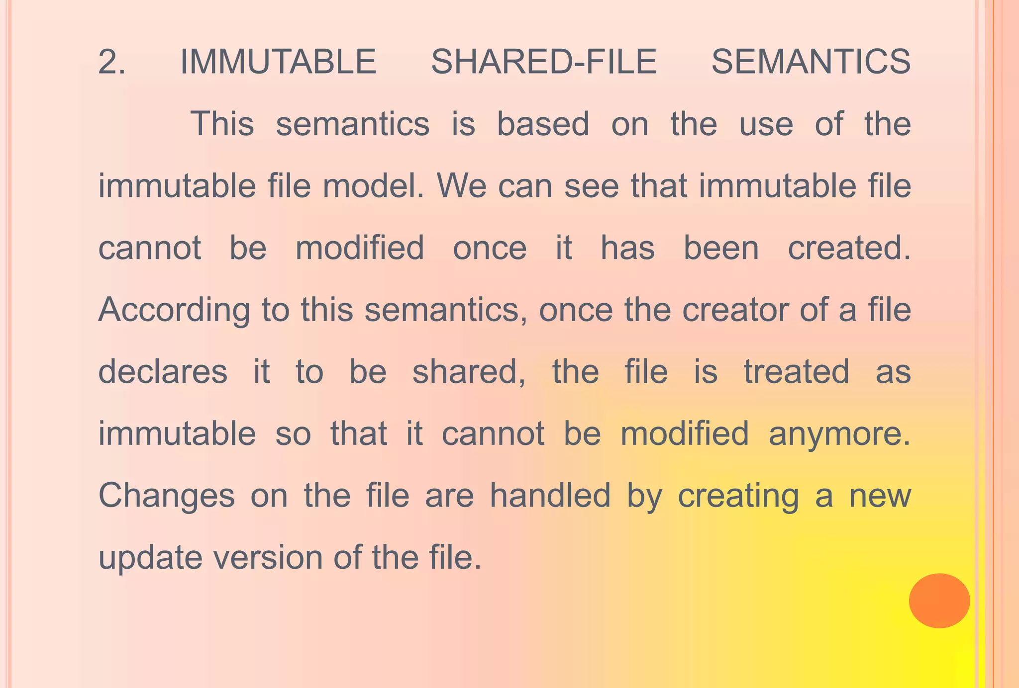 2. IMMUTABLE SHARED-FILE SEMANTICS
This semantics is based on the use of the
immutable file model. We can see that immutable file
cannot be modified once it has been created.
According to this semantics, once the creator of a file
declares it to be shared, the file is treated as
immutable so that it cannot be modified anymore.
Changes on the file are handled by creating a new
update version of the file.
 