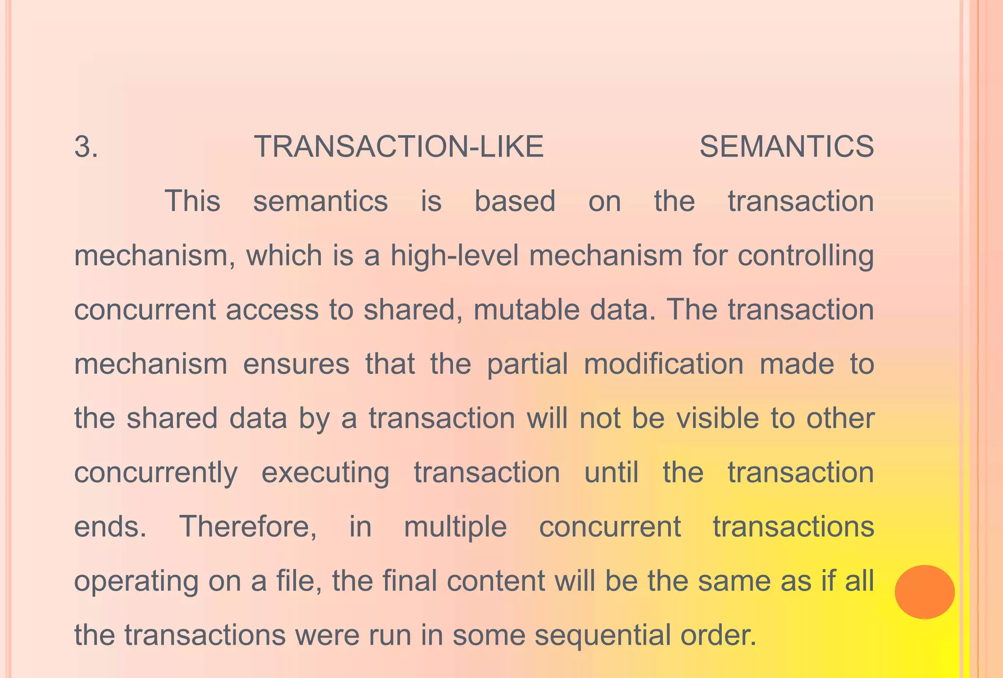 3. TRANSACTION-LIKE SEMANTICS
This semantics is based on the transaction
mechanism, which is a high-level mechanism for controlling
concurrent access to shared, mutable data. The transaction
mechanism ensures that the partial modification made to
the shared data by a transaction will not be visible to other
concurrently executing transaction until the transaction
ends. Therefore, in multiple concurrent transactions
operating on a file, the final content will be the same as if all
the transactions were run in some sequential order.
 
