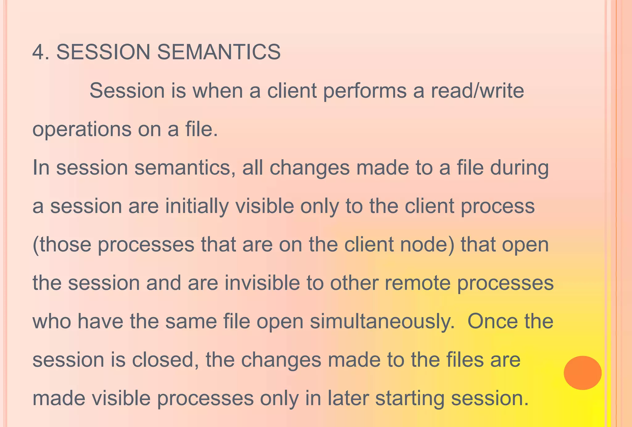 4. SESSION SEMANTICS
Session is when a client performs a read/write
operations on a file.
In session semantics, all changes made to a file during
a session are initially visible only to the client process
(those processes that are on the client node) that open
the session and are invisible to other remote processes
who have the same file open simultaneously. Once the
session is closed, the changes made to the files are
made visible processes only in later starting session.
 