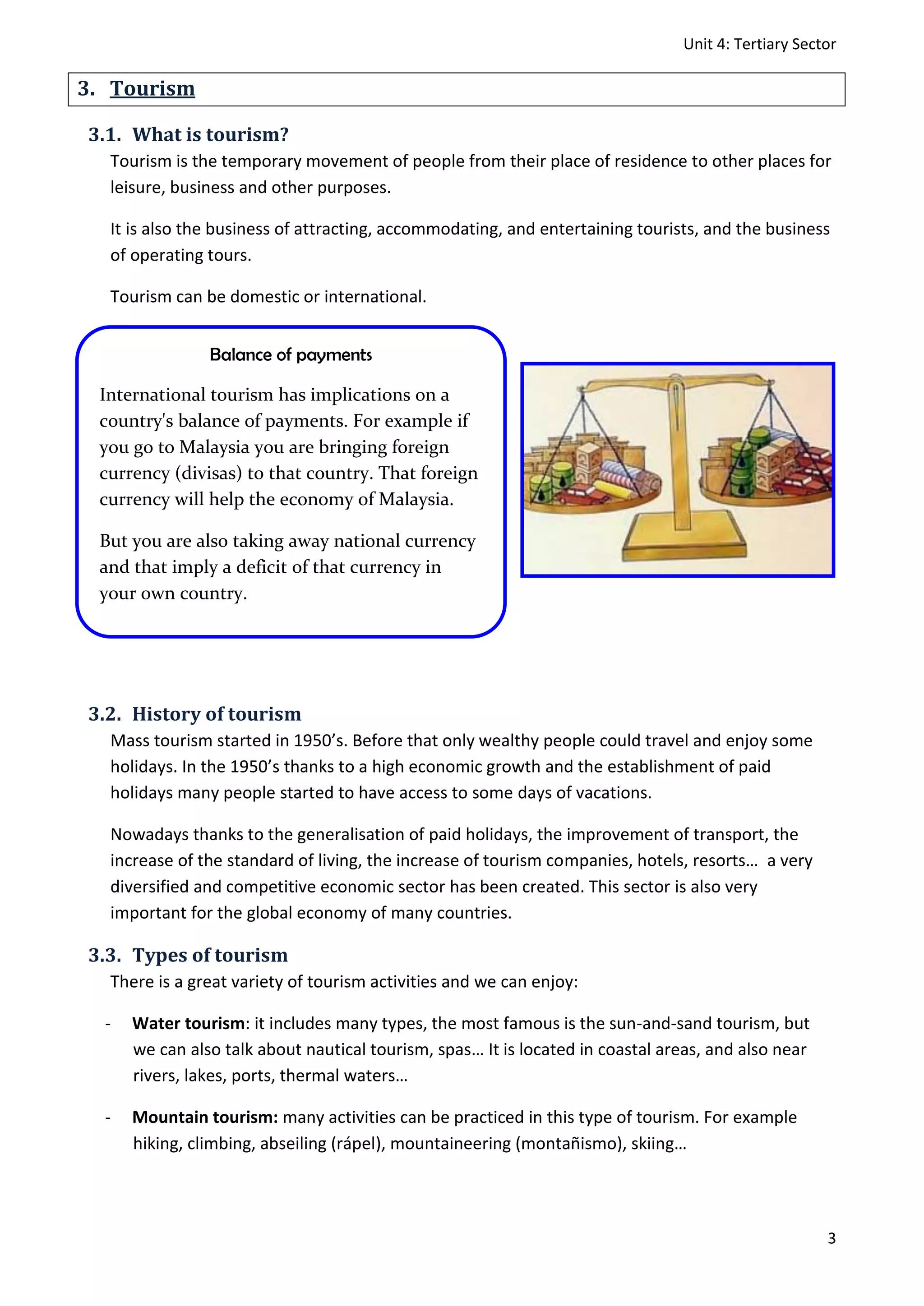 Unit 4: Tertiary Sector
3
3. Tourism
3.1. What is tourism?
Tourism is the temporary movement of people from their place of residence to other places for
leisure, business and other purposes.
It is also the business of attracting, accommodating, and entertaining tourists, and the business
of operating tours.
Tourism can be domestic or international.
3.2. History of tourism
Mass tourism started in 1950’s. Before that only wealthy people could travel and enjoy some
holidays. In the 1950’s thanks to a high economic growth and the establishment of paid
holidays many people started to have access to some days of vacations.
Nowadays thanks to the generalisation of paid holidays, the improvement of transport, the
increase of the standard of living, the increase of tourism companies, hotels, resorts… a very
diversified and competitive economic sector has been created. This sector is also very
important for the global economy of many countries.
3.3. Types of tourism
There is a great variety of tourism activities and we can enjoy:
- Water tourism: it includes many types, the most famous is the sun-and-sand tourism, but
we can also talk about nautical tourism, spas… It is located in coastal areas, and also near
rivers, lakes, ports, thermal waters…
- Mountain tourism: many activities can be practiced in this type of tourism. For example
hiking, climbing, abseiling (rápel), mountaineering (montañismo), skiing…
Balance of payments
International tourism has implications on a
country's balance of payments. For example if
you go to Malaysia you are bringing foreign
currency (divisas) to that country. That foreign
currency will help the economy of Malaysia.
But you are also taking away national currency
and that imply a deficit of that currency in
your own country.
 