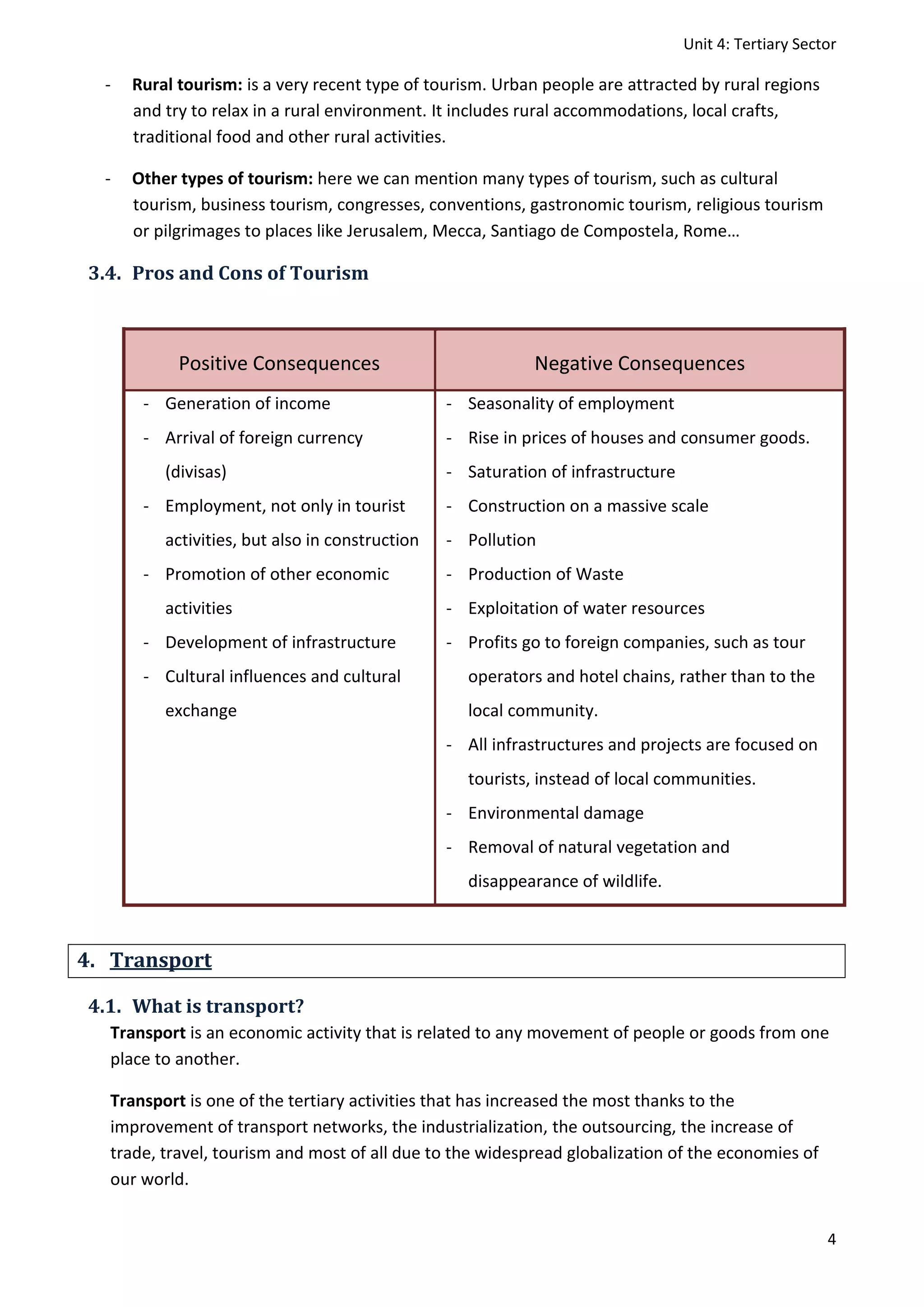 Unit 4: Tertiary Sector
4
- Rural tourism: is a very recent type of tourism. Urban people are attracted by rural regions
and try to relax in a rural environment. It includes rural accommodations, local crafts,
traditional food and other rural activities.
- Other types of tourism: here we can mention many types of tourism, such as cultural
tourism, business tourism, congresses, conventions, gastronomic tourism, religious tourism
or pilgrimages to places like Jerusalem, Mecca, Santiago de Compostela, Rome…
3.4. Pros and Cons of Tourism
Positive Consequences Negative Consequences
- Generation of income
- Arrival of foreign currency
(divisas)
- Employment, not only in tourist
activities, but also in construction
- Promotion of other economic
activities
- Development of infrastructure
- Cultural influences and cultural
exchange
- Seasonality of employment
- Rise in prices of houses and consumer goods.
- Saturation of infrastructure
- Construction on a massive scale
- Pollution
- Production of Waste
- Exploitation of water resources
- Profits go to foreign companies, such as tour
operators and hotel chains, rather than to the
local community.
- All infrastructures and projects are focused on
tourists, instead of local communities.
- Environmental damage
- Removal of natural vegetation and
disappearance of wildlife.
4. Transport
4.1. What is transport?
Transport is an economic activity that is related to any movement of people or goods from one
place to another.
Transport is one of the tertiary activities that has increased the most thanks to the
improvement of transport networks, the industrialization, the outsourcing, the increase of
trade, travel, tourism and most of all due to the widespread globalization of the economies of
our world.
 