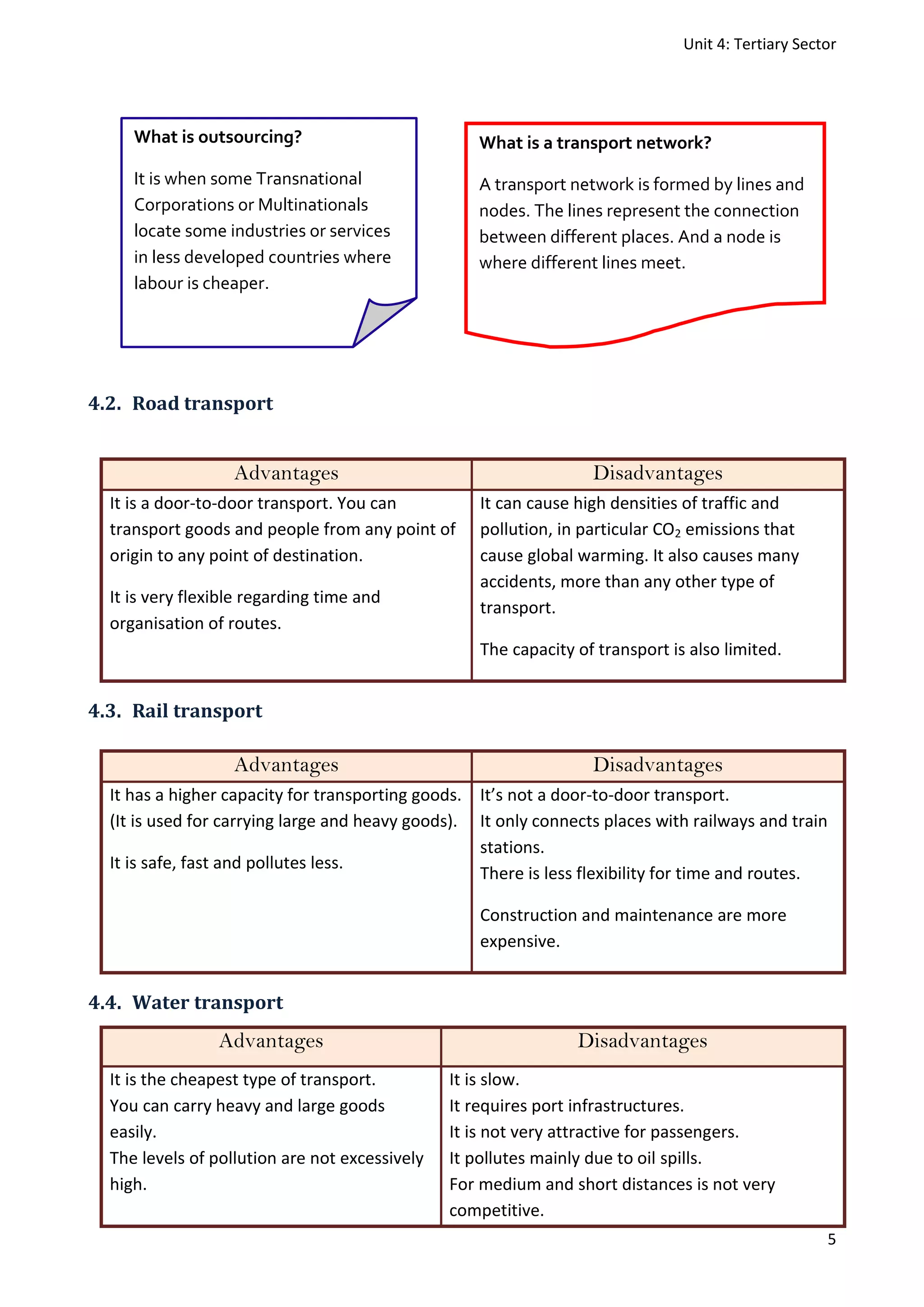 Unit 4: Tertiary Sector
5
4.2. Road transport
Advantages Disadvantages
It is a door-to-door transport. You can
transport goods and people from any point of
origin to any point of destination.
It is very flexible regarding time and
organisation of routes.
It can cause high densities of traffic and
pollution, in particular CO2 emissions that
cause global warming. It also causes many
accidents, more than any other type of
transport.
The capacity of transport is also limited.
4.3. Rail transport
Advantages Disadvantages
It has a higher capacity for transporting goods.
(It is used for carrying large and heavy goods).
It is safe, fast and pollutes less.
It’s not a door-to-door transport.
It only connects places with railways and train
stations.
There is less flexibility for time and routes.
Construction and maintenance are more
expensive.
4.4. Water transport
Advantages Disadvantages
It is the cheapest type of transport.
You can carry heavy and large goods
easily.
The levels of pollution are not excessively
high.
It is slow.
It requires port infrastructures.
It is not very attractive for passengers.
It pollutes mainly due to oil spills.
For medium and short distances is not very
competitive.
What is outsourcing?
It is when some Transnational
Corporations or Multinationals
locate some industries or services
in less developed countries where
labour is cheaper.
What is a transport network?
A transport network is formed by lines and
nodes. The lines represent the connection
between different places. And a node is
where different lines meet.
 