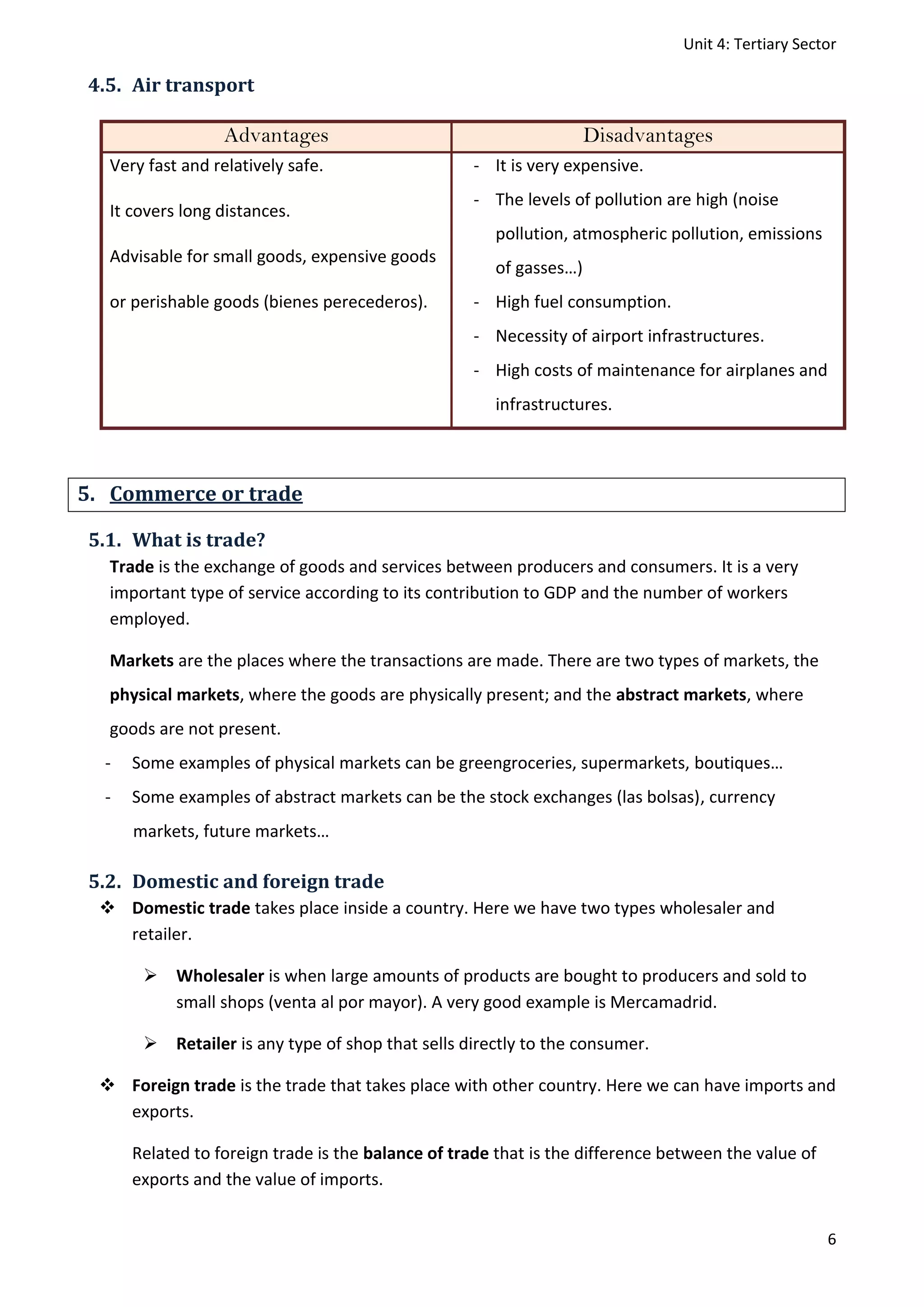 Unit 4: Tertiary Sector
6
4.5. Air transport
Advantages Disadvantages
Very fast and relatively safe.
It covers long distances.
Advisable for small goods, expensive goods
or perishable goods (bienes perecederos).
- It is very expensive.
- The levels of pollution are high (noise
pollution, atmospheric pollution, emissions
of gasses…)
- High fuel consumption.
- Necessity of airport infrastructures.
- High costs of maintenance for airplanes and
infrastructures.
5. Commerce or trade
5.1. What is trade?
Trade is the exchange of goods and services between producers and consumers. It is a very
important type of service according to its contribution to GDP and the number of workers
employed.
Markets are the places where the transactions are made. There are two types of markets, the
physical markets, where the goods are physically present; and the abstract markets, where
goods are not present.
- Some examples of physical markets can be greengroceries, supermarkets, boutiques…
- Some examples of abstract markets can be the stock exchanges (las bolsas), currency
markets, future markets…
5.2. Domestic and foreign trade
 Domestic trade takes place inside a country. Here we have two types wholesaler and
retailer.
 Wholesaler is when large amounts of products are bought to producers and sold to
small shops (venta al por mayor). A very good example is Mercamadrid.
 Retailer is any type of shop that sells directly to the consumer.
 Foreign trade is the trade that takes place with other country. Here we can have imports and
exports.
Related to foreign trade is the balance of trade that is the difference between the value of
exports and the value of imports.
 