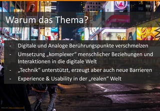 Bildquelle: https://unsplash.com/
Warum das Thema?
- Digitale und Analoge Berührungspunkte verschmelzen
- Umsetzung „komplexer“ menschlicher Beziehungen und
Interaktionen in die digitale Welt
- „Technik“ unterstützt, erzeugt aber auch neue Barrieren
- Experience & Usability in der „realen“ Welt
 