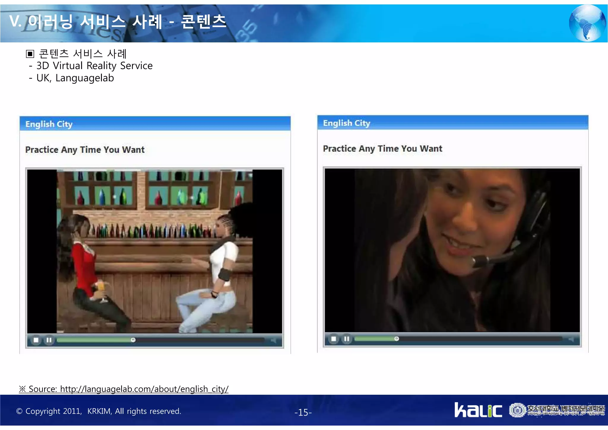 V. 이러닝 서비스 사례 - 콘텐츠
  ▣ 콘텐츠 서비스 사례
  - 3D Virtual Reality Service
  - UK, Languagelab




※ Source: http://languagelab.com/about/english_city/

© Copyright 2011, KRKIM, All rights reserved.          -15-
 