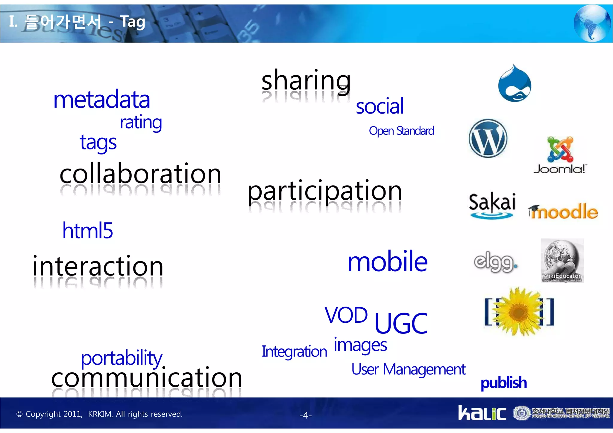 I. 들어가면서 - Tag


                                                 sharing
         metadata                                                social
                           rating                                 Open Standard
                 tags
           collaboration
                                                participation
            html5
    interaction                                                 mobile
                                                             VOD UGC
                                                 Integration   images
                 portability                                    User Management
         communication                                                            publish
© Copyright 2011, KRKIM, All rights reserved.          -4-
 
