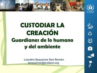 CUSTODIAR LA
CREACIÓN
Guardianes de lo humano
y del ambiente
Leandro Sequeiros San Román
lsequeiros@probesi.org
 