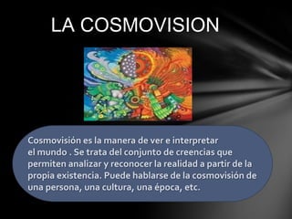 LA COSMOVISION

Cosmovisión es la manera de ver e interpretar
el mundo . Se trata del conjunto de creencias que
permiten analizar y reconocer la realidad a partir de la
propia existencia. Puede hablarse de la cosmovisión de
una persona, una cultura, una época, etc.

 