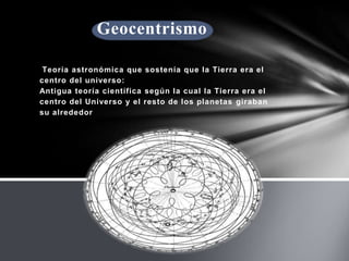 Geocentrismo
Teoría astronómica que sostenía que la Tierra era el
centro del universo:
Antigua teoría científica según la cual la Tierra era el
centro del Universo y el resto de los planetas giraban
su alrededor

 