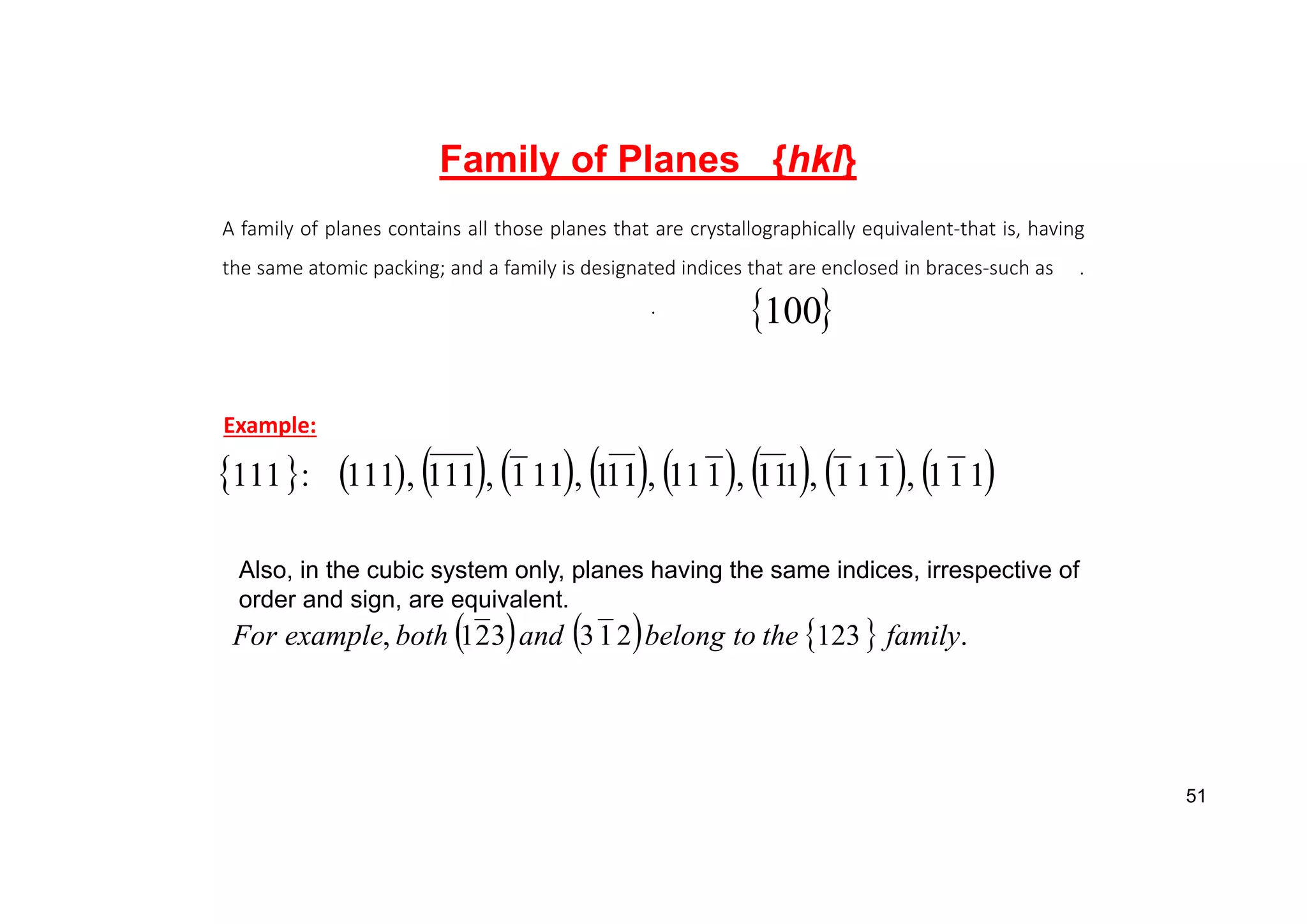 A family of planes contains all those planes that are crystallographically equivalent‐that is, having
the same atomic packing; and a family is designated indices that are enclosed in braces‐such as .
.
Example:
 
100
Family of Planes {hkl}
                 
1
1
1
,
1
1
1
,
1
11
,
1
11
,
11
1
,
11
1
,
111
,
111
:
111
Also, in the cubic system only, planes having the same indices, irrespective of
order and sign, are equivalent.
      .
123
2
1
3
3
2
1
, family
the
to
belong
and
both
example
For
51
 