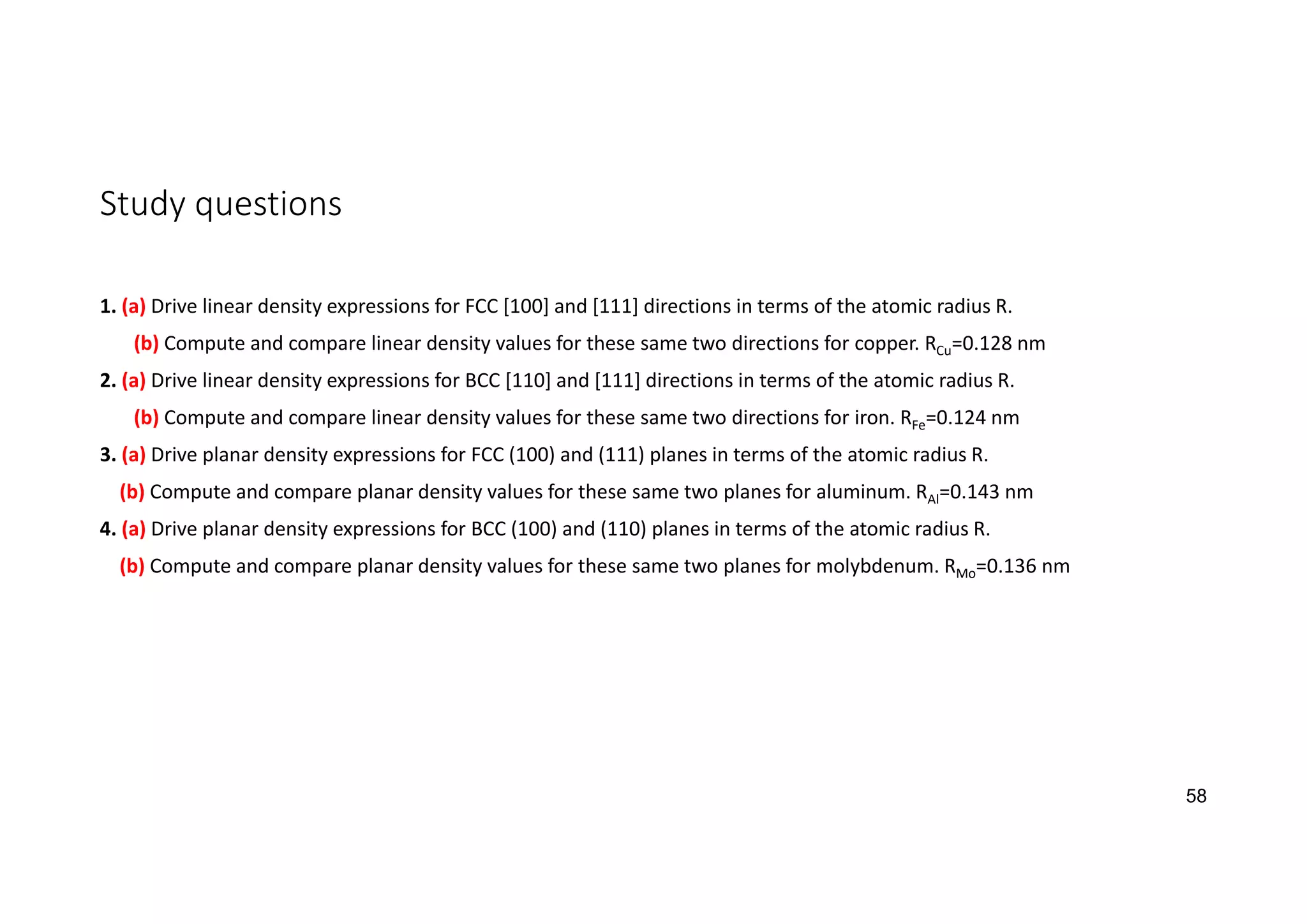 Study questions
1. (a) Drive linear density expressions for FCC [100] and [111] directions in terms of the atomic radius R.
(b) Compute and compare linear density values for these same two directions for copper. RCu=0.128 nm
2. (a) Drive linear density expressions for BCC [110] and [111] directions in terms of the atomic radius R.
(b) Compute and compare linear density values for these same two directions for iron. RFe=0.124 nm
3. (a) Drive planar density expressions for FCC (100) and (111) planes in terms of the atomic radius R.
(b) Compute and compare planar density values for these same two planes for aluminum. RAl=0.143 nm
4. (a) Drive planar density expressions for BCC (100) and (110) planes in terms of the atomic radius R.
(b) Compute and compare planar density values for these same two planes for molybdenum. RMo=0.136 nm
58
 