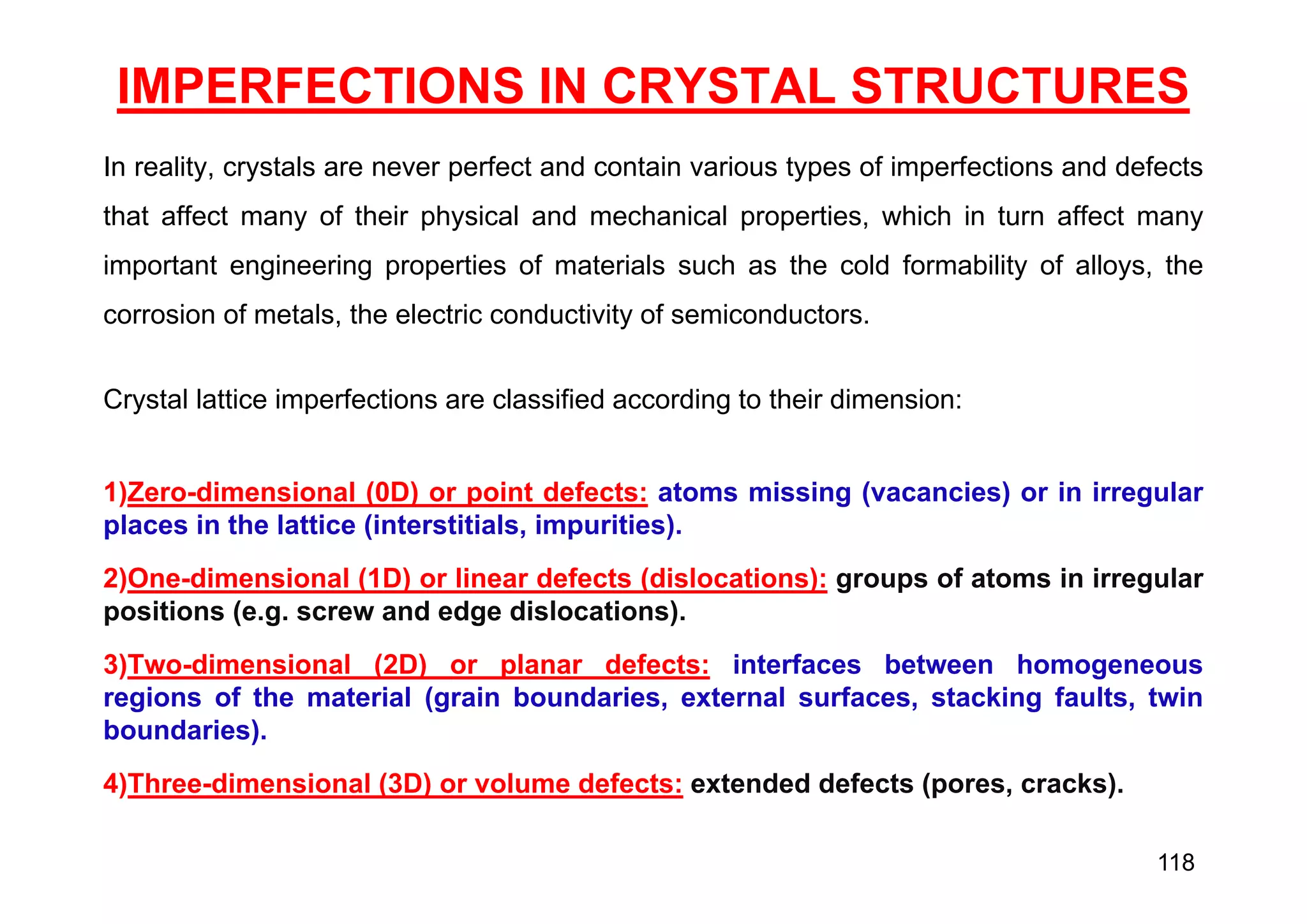 IMPERFECTIONS IN CRYSTAL STRUCTURES
In reality, crystals are never perfect and contain various types of imperfections and defects
that affect many of their physical and mechanical properties, which in turn affect many
important engineering properties of materials such as the cold formability of alloys, the
corrosion of metals, the electric conductivity of semiconductors.
Crystal lattice imperfections are classified according to their dimension:
1)Zero-dimensional (0D) or point defects: atoms missing (vacancies) or in irregular
places in the lattice (interstitials, impurities).
2)One-dimensional (1D) or linear defects (dislocations): groups of atoms in irregular
positions (e.g. screw and edge dislocations).
3)Two-dimensional (2D) or planar defects: interfaces between homogeneous
regions of the material (grain boundaries, external surfaces, stacking faults, twin
boundaries).
4)Three-dimensional (3D) or volume defects: extended defects (pores, cracks).
118
 