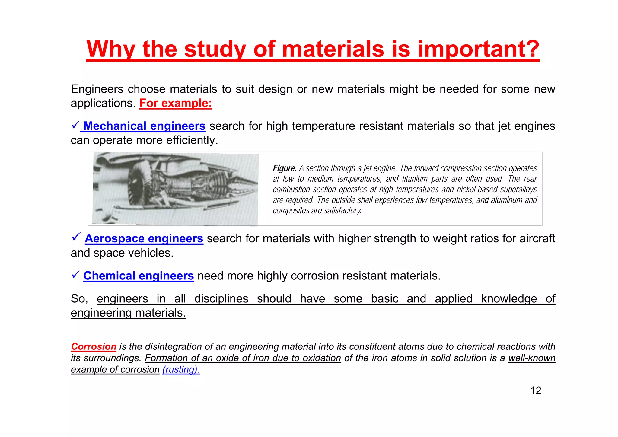 Why the study of materials is important?
Engineers choose materials to suit design or new materials might be needed for some new
applications. For example:
 Mechanical engineers search for high temperature resistant materials so that jet engines
can operate more efficiently.
 Aerospace engineers search for materials with higher strength to weight ratios for aircraft
and space vehicles.
 Chemical engineers need more highly corrosion resistant materials.
So, engineers in all disciplines should have some basic and applied knowledge of
engineering materials.
Corrosion is the disintegration of an engineering material into its constituent atoms due to chemical reactions with
its surroundings. Formation of an oxide of iron due to oxidation of the iron atoms in solid solution is a well-known
example of corrosion (rusting).
12
Figure. A section through a jet engine. The forward compression section operates
at low to medium temperatures, and titanium parts are often used. The rear
combustion section operates at high temperatures and nickel-based superalloys
are required. The outside shell experiences low temperatures, and aluminum and
composites are satisfactory.
 