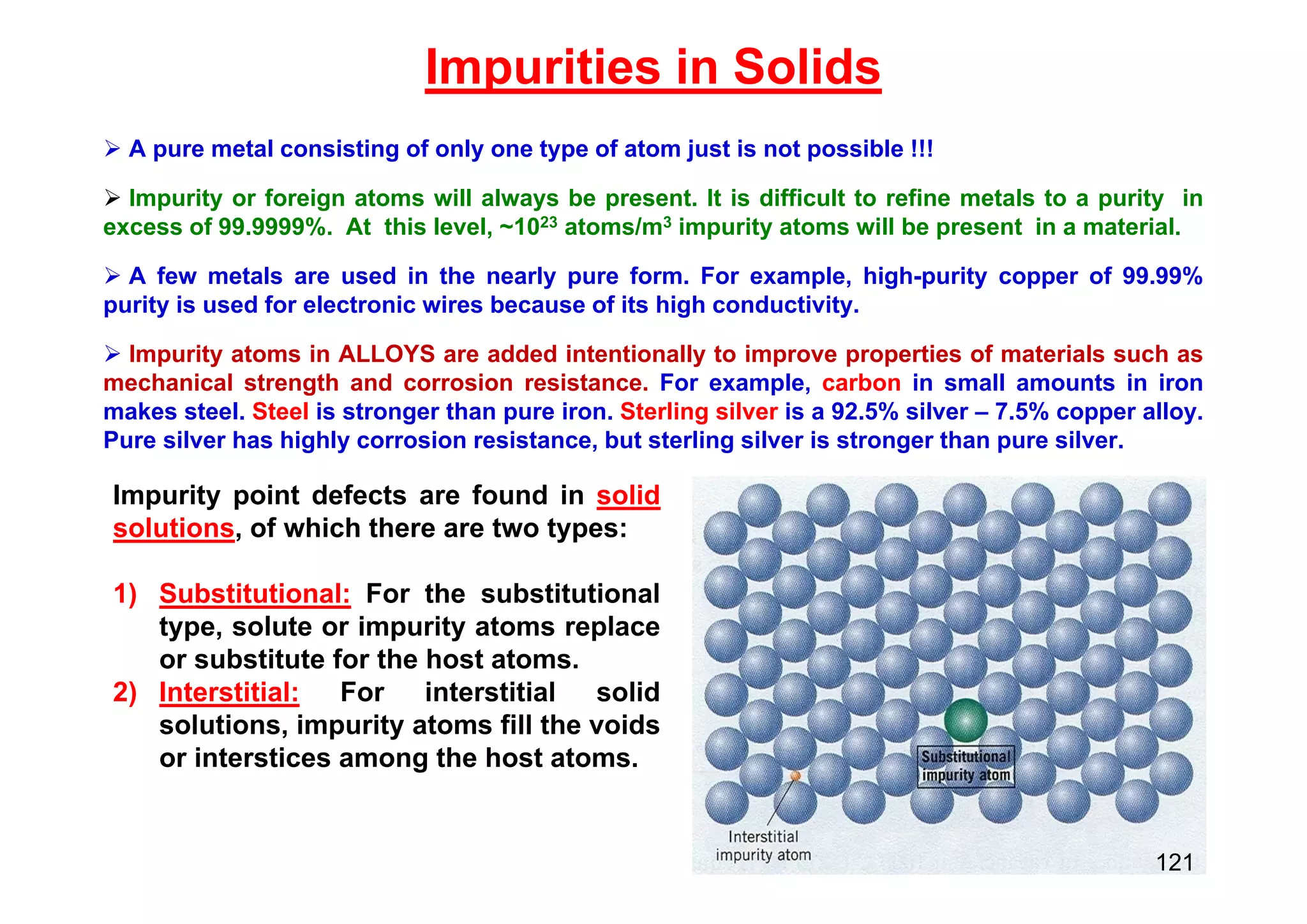 Impurities in Solids
 A pure metal consisting of only one type of atom just is not possible !!!
 Impurity or foreign atoms will always be present. It is difficult to refine metals to a purity in
excess of 99.9999%. At this level, ~1023 atoms/m3 impurity atoms will be present in a material.
 A few metals are used in the nearly pure form. For example, high-purity copper of 99.99%
purity is used for electronic wires because of its high conductivity.
 Impurity atoms in ALLOYS are added intentionally to improve properties of materials such as
mechanical strength and corrosion resistance. For example, carbon in small amounts in iron
makes steel. Steel is stronger than pure iron. Sterling silver is a 92.5% silver – 7.5% copper alloy.
Pure silver has highly corrosion resistance, but sterling silver is stronger than pure silver.
Impurity point defects are found in solid
solutions, of which there are two types:
1) Substitutional: For the substitutional
type, solute or impurity atoms replace
or substitute for the host atoms.
2) Interstitial: For interstitial solid
solutions, impurity atoms fill the voids
or interstices among the host atoms.
121
 