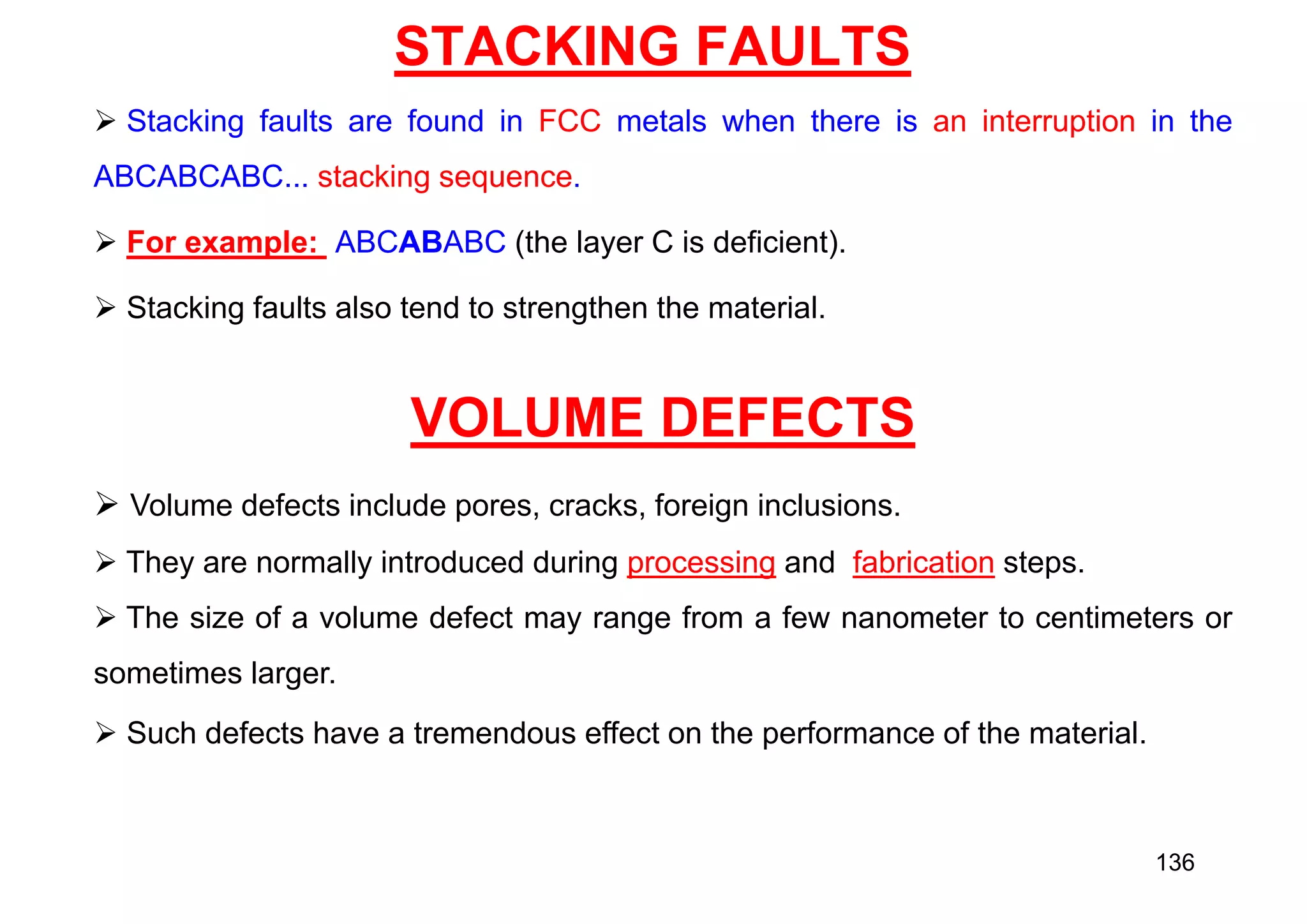 STACKING FAULTS
 Stacking faults are found in FCC metals when there is an interruption in the
ABCABCABC... stacking sequence.
 For example: ABCABABC (the layer C is deficient).
 Stacking faults also tend to strengthen the material.
VOLUME DEFECTS
 Volume defects include pores, cracks, foreign inclusions.
 They are normally introduced during processing and fabrication steps.
 The size of a volume defect may range from a few nanometer to centimeters or
sometimes larger.
 Such defects have a tremendous effect on the performance of the material.
136
 