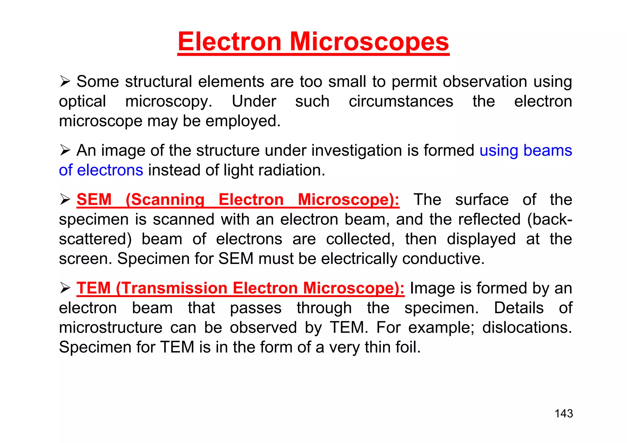  Some structural elements are too small to permit observation using
optical microscopy. Under such circumstances the electron
microscope may be employed.
 An image of the structure under investigation is formed using beams
of electrons instead of light radiation.
 SEM (Scanning Electron Microscope): The surface of the
specimen is scanned with an electron beam, and the reflected (back-
scattered) beam of electrons are collected, then displayed at the
screen. Specimen for SEM must be electrically conductive.
 TEM (Transmission Electron Microscope): Image is formed by an
electron beam that passes through the specimen. Details of
microstructure can be observed by TEM. For example; dislocations.
Specimen for TEM is in the form of a very thin foil.
Electron Microscopes
143
 