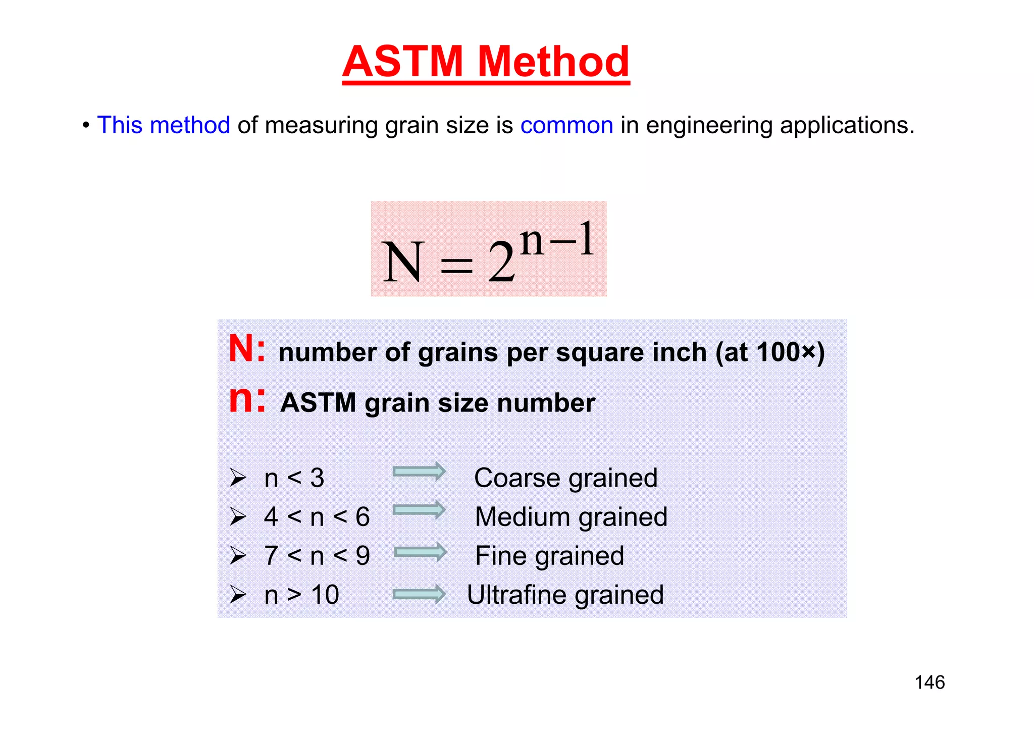 ASTM Method
• This method of measuring grain size is common in engineering applications.
1
n
2
N 

N: number of grains per square inch (at 100×)
n: ASTM grain size number
 n < 3 Coarse grained
 4 < n < 6 Medium grained
 7 < n < 9 Fine grained
 n > 10 Ultrafine grained
146
 