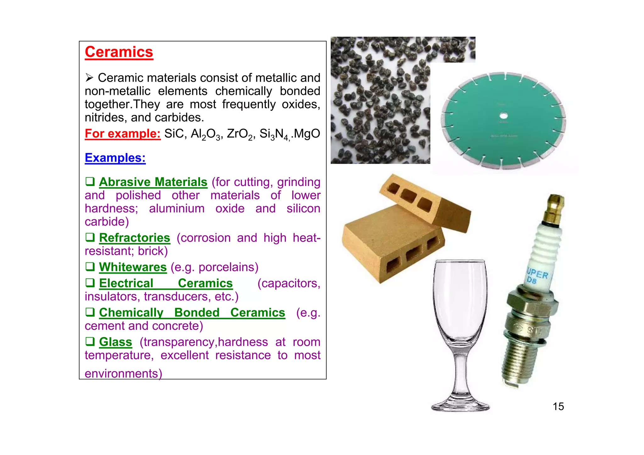 Ceramics
 Ceramic materials consist of metallic and
non-metallic elements chemically bonded
together.They are most frequently oxides,
nitrides, and carbides.
For example: SiC, Al2O3, ZrO2, Si3N4,.MgO
Examples:
 Abrasive Materials (for cutting, grinding
and polished other materials of lower
hardness; aluminium oxide and silicon
carbide)
 Refractories (corrosion and high heat-
resistant; brick)
 Whitewares (e.g. porcelains)
 Electrical Ceramics (capacitors,
insulators, transducers, etc.)
 Chemically Bonded Ceramics (e.g.
cement and concrete)
 Glass (transparency,hardness at room
temperature, excellent resistance to most
environments)
15
 