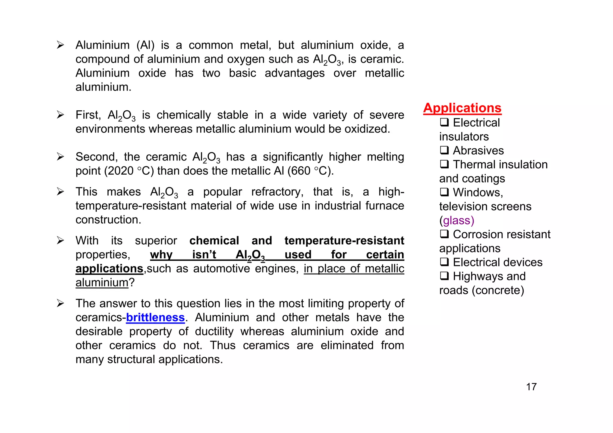  Aluminium (Al) is a common metal, but aluminium oxide, a
compound of aluminium and oxygen such as Al2O3, is ceramic.
Aluminium oxide has two basic advantages over metallic
aluminium.
 First, Al2O3 is chemically stable in a wide variety of severe
environments whereas metallic aluminium would be oxidized.
 Second, the ceramic Al2O3 has a significantly higher melting
point (2020 C) than does the metallic Al (660 C).
 This makes Al2O3 a popular refractory, that is, a high-
temperature-resistant material of wide use in industrial furnace
construction.
 With its superior chemical and temperature-resistant
properties, why isn’t Al2O3 used for certain
applications,such as automotive engines, in place of metallic
aluminium?
 The answer to this question lies in the most limiting property of
ceramics-brittleness. Aluminium and other metals have the
desirable property of ductility whereas aluminium oxide and
other ceramics do not. Thus ceramics are eliminated from
many structural applications.
17
Applications
 Electrical
insulators
 Abrasives
 Thermal insulation
and coatings
 Windows,
television screens
(glass)
 Corrosion resistant
applications
 Electrical devices
 Highways and
roads (concrete)
 