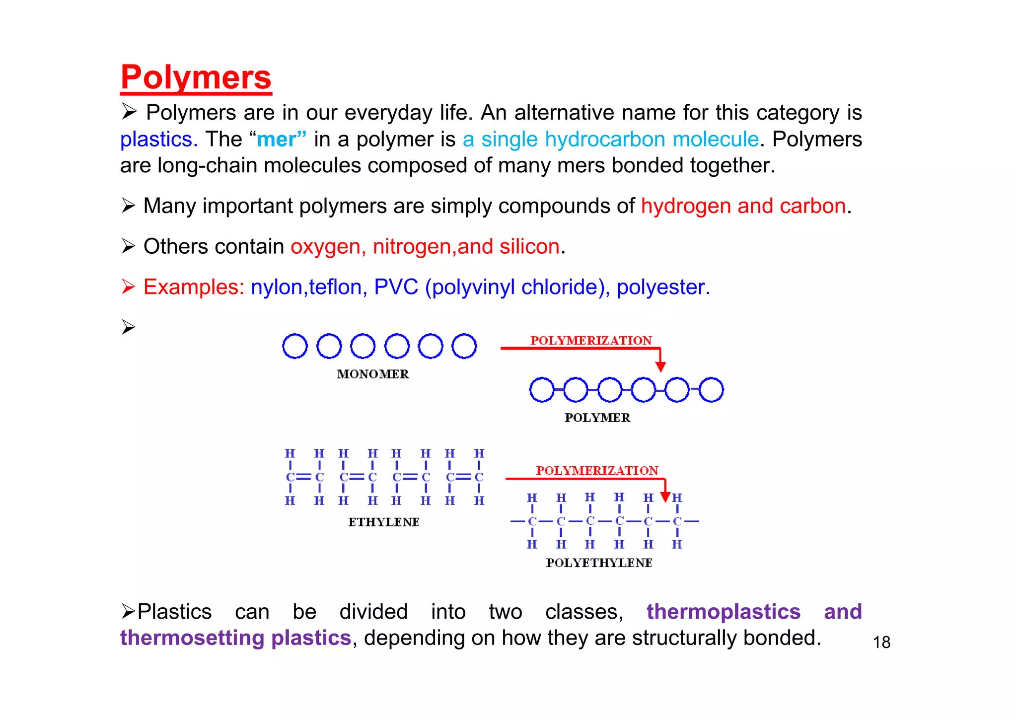 Polymers
 Polymers are in our everyday life. An alternative name for this category is
plastics. The “mer” in a polymer is a single hydrocarbon molecule. Polymers
are long-chain molecules composed of many mers bonded together.
 Many important polymers are simply compounds of hydrogen and carbon.
 Others contain oxygen, nitrogen,and silicon.
 Examples: nylon,teflon, PVC (polyvinyl chloride), polyester.

Plastics can be divided into two classes, thermoplastics and
thermosetting plastics, depending on how they are structurally bonded. 18
 