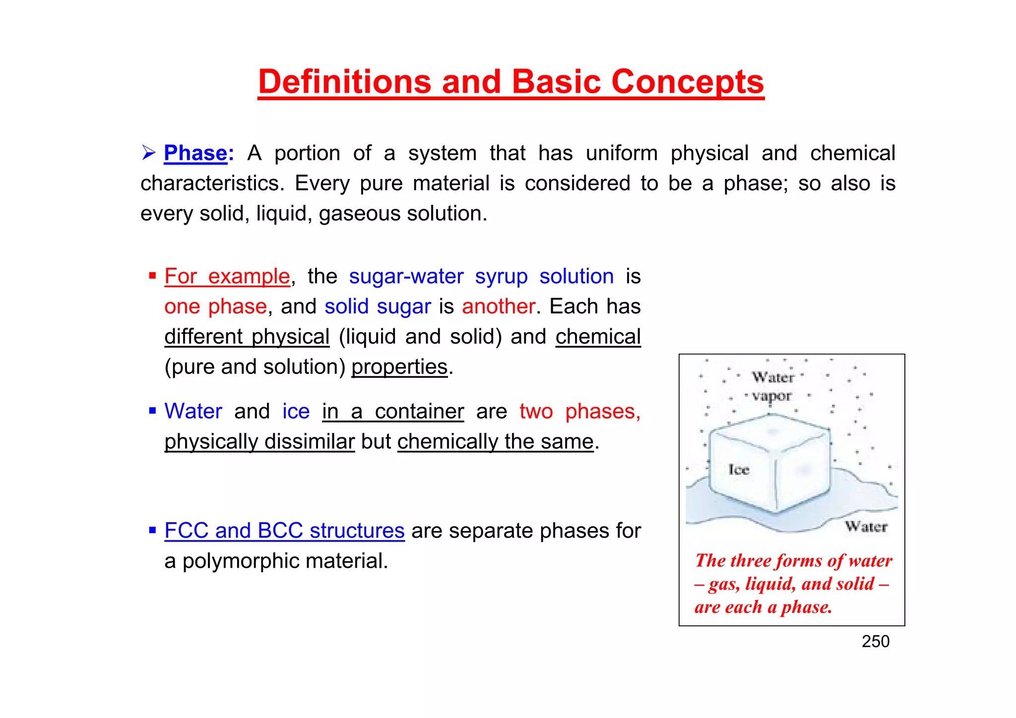 Definitions and Basic Concepts
 For example, the sugar-water syrup solution is
one phase, and solid sugar is another. Each has
different physical (liquid and solid) and chemical
(pure and solution) properties.
 Water and ice in a container are two phases,
physically dissimilar but chemically the same.
 FCC and BCC structures are separate phases for
a polymorphic material. The three forms of water
– gas, liquid, and solid –
are each a phase.
250
 Phase: A portion of a system that has uniform physical and chemical
characteristics. Every pure material is considered to be a phase; so also is
every solid, liquid, gaseous solution.
 