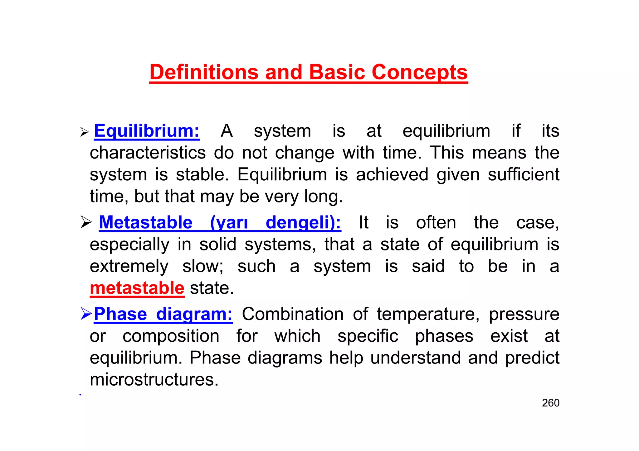 260
 Equilibrium: A system is at equilibrium if its
characteristics do not change with time. This means the
system is stable. Equilibrium is achieved given sufficient
time, but that may be very long.
 Metastable (yarı dengeli): It is often the case,
especially in solid systems, that a state of equilibrium is
extremely slow; such a system is said to be in a
metastable state.
Phase diagram: Combination of temperature, pressure
or composition for which specific phases exist at
equilibrium. Phase diagrams help understand and predict
microstructures.
•
Definitions and Basic Concepts
 