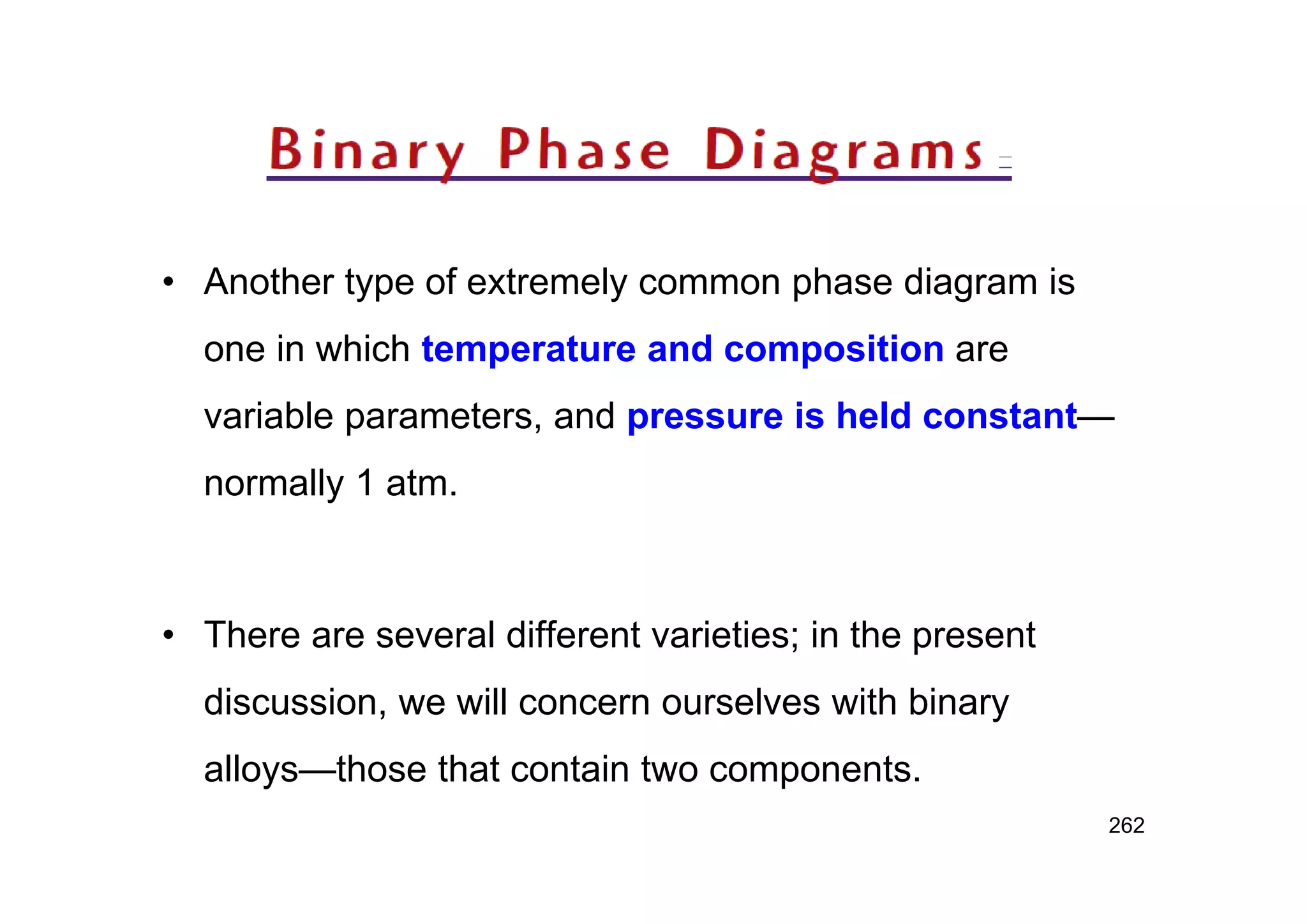 • Another type of extremely common phase diagram is
one in which temperature and composition are
variable parameters, and pressure is held constant—
normally 1 atm.
• There are several different varieties; in the present
discussion, we will concern ourselves with binary
alloys—those that contain two components.
262
 