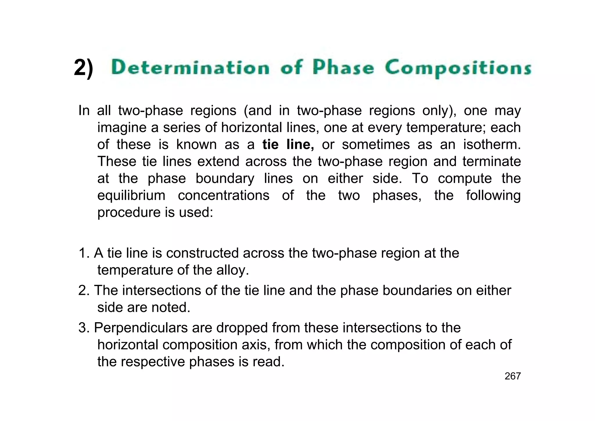 2)
In all two-phase regions (and in two-phase regions only), one may
imagine a series of horizontal lines, one at every temperature; each
of these is known as a tie line, or sometimes as an isotherm.
These tie lines extend across the two-phase region and terminate
at the phase boundary lines on either side. To compute the
equilibrium concentrations of the two phases, the following
procedure is used:
1. A tie line is constructed across the two-phase region at the
temperature of the alloy.
2. The intersections of the tie line and the phase boundaries on either
side are noted.
3. Perpendiculars are dropped from these intersections to the
horizontal composition axis, from which the composition of each of
the respective phases is read.
267
 