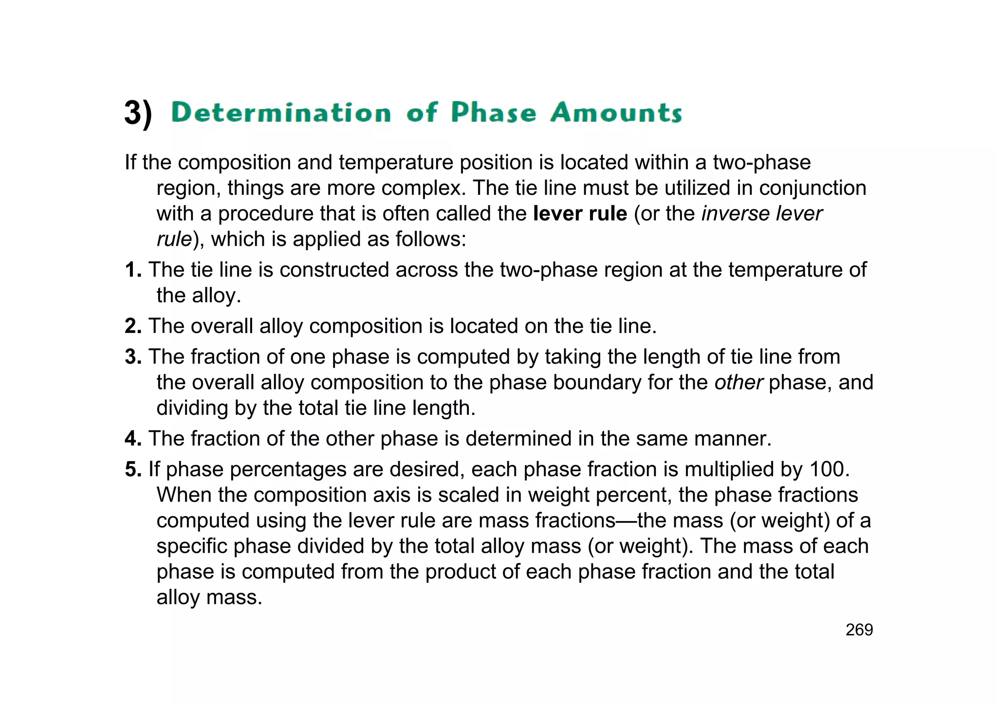 3)
If the composition and temperature position is located within a two-phase
region, things are more complex. The tie line must be utilized in conjunction
with a procedure that is often called the lever rule (or the inverse lever
rule), which is applied as follows:
1. The tie line is constructed across the two-phase region at the temperature of
the alloy.
2. The overall alloy composition is located on the tie line.
3. The fraction of one phase is computed by taking the length of tie line from
the overall alloy composition to the phase boundary for the other phase, and
dividing by the total tie line length.
4. The fraction of the other phase is determined in the same manner.
5. If phase percentages are desired, each phase fraction is multiplied by 100.
When the composition axis is scaled in weight percent, the phase fractions
computed using the lever rule are mass fractions—the mass (or weight) of a
specific phase divided by the total alloy mass (or weight). The mass of each
phase is computed from the product of each phase fraction and the total
alloy mass.
269
 