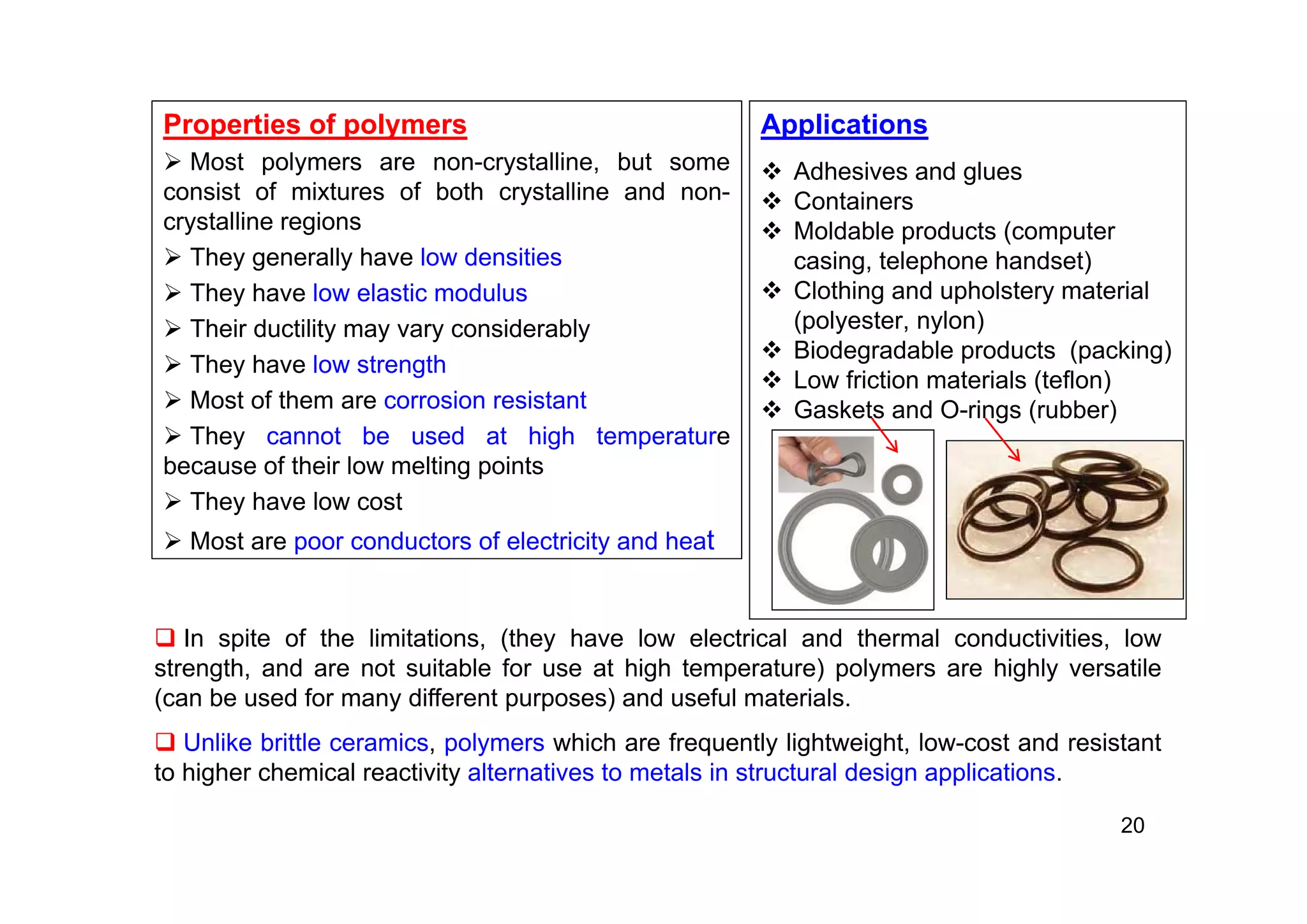Properties of polymers
 Most polymers are non-crystalline, but some
consist of mixtures of both crystalline and non-
crystalline regions
 They generally have low densities
 They have low elastic modulus
 Their ductility may vary considerably
 They have low strength
 Most of them are corrosion resistant
 They cannot be used at high temperature
because of their low melting points
 They have low cost
 Most are poor conductors of electricity and heat
20
 In spite of the limitations, (they have low electrical and thermal conductivities, low
strength, and are not suitable for use at high temperature) polymers are highly versatile
(can be used for many different purposes) and useful materials.
 Unlike brittle ceramics, polymers which are frequently lightweight, low-cost and resistant
to higher chemical reactivity alternatives to metals in structural design applications.
Applications
 Adhesives and glues
 Containers
 Moldable products (computer
casing, telephone handset)
 Clothing and upholstery material
(polyester, nylon)
 Biodegradable products (packing)
 Low friction materials (teflon)
 Gaskets and O-rings (rubber)
 