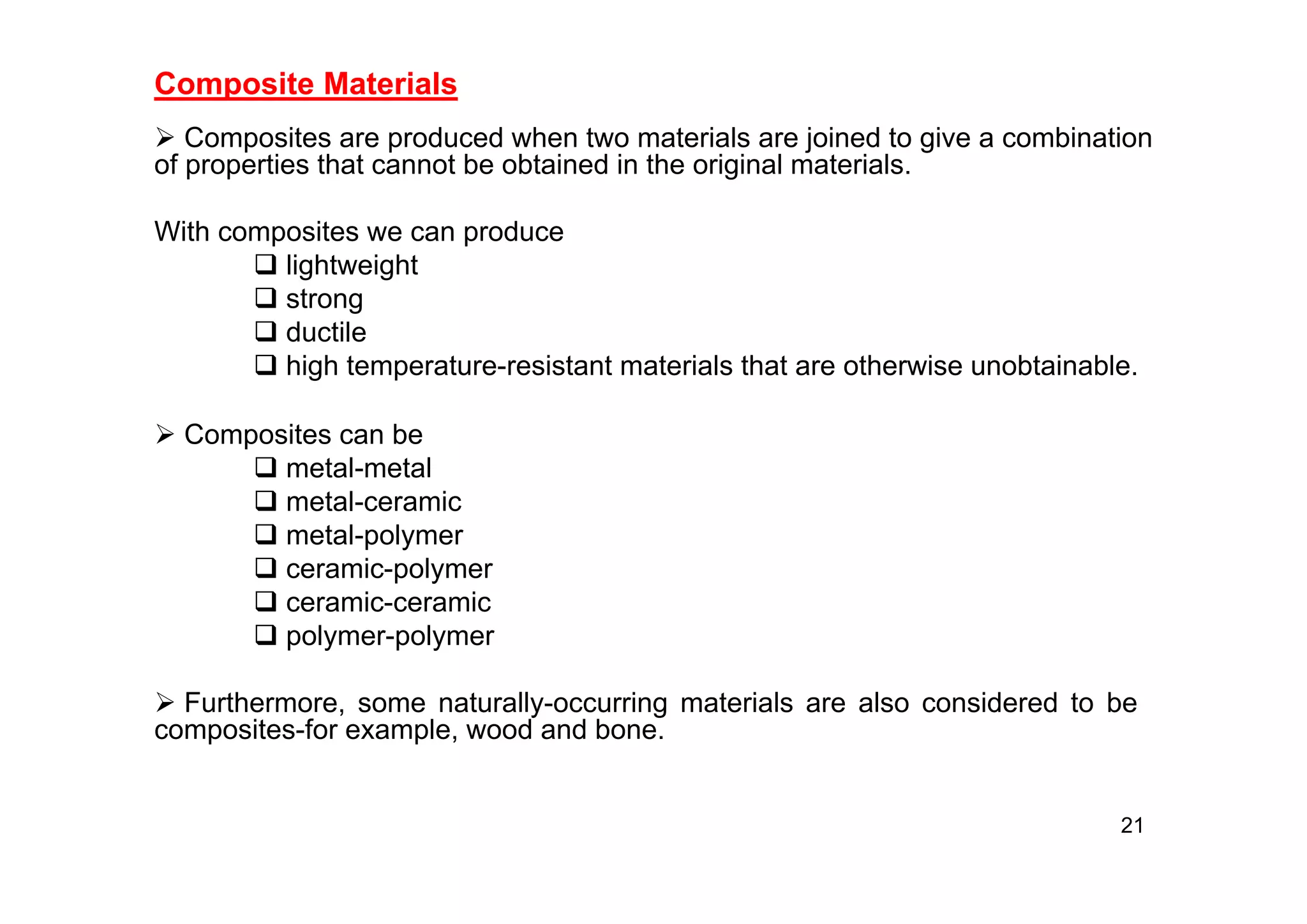 Composite Materials
 Composites are produced when two materials are joined to give a combination
of properties that cannot be obtained in the original materials.
With composites we can produce
 lightweight
 strong
 ductile
 high temperature-resistant materials that are otherwise unobtainable.
21
 Composites can be
 metal-metal
 metal-ceramic
 metal-polymer
 ceramic-polymer
 ceramic-ceramic
 polymer-polymer
 Furthermore, some naturally-occurring materials are also considered to be
composites-for example, wood and bone.
 