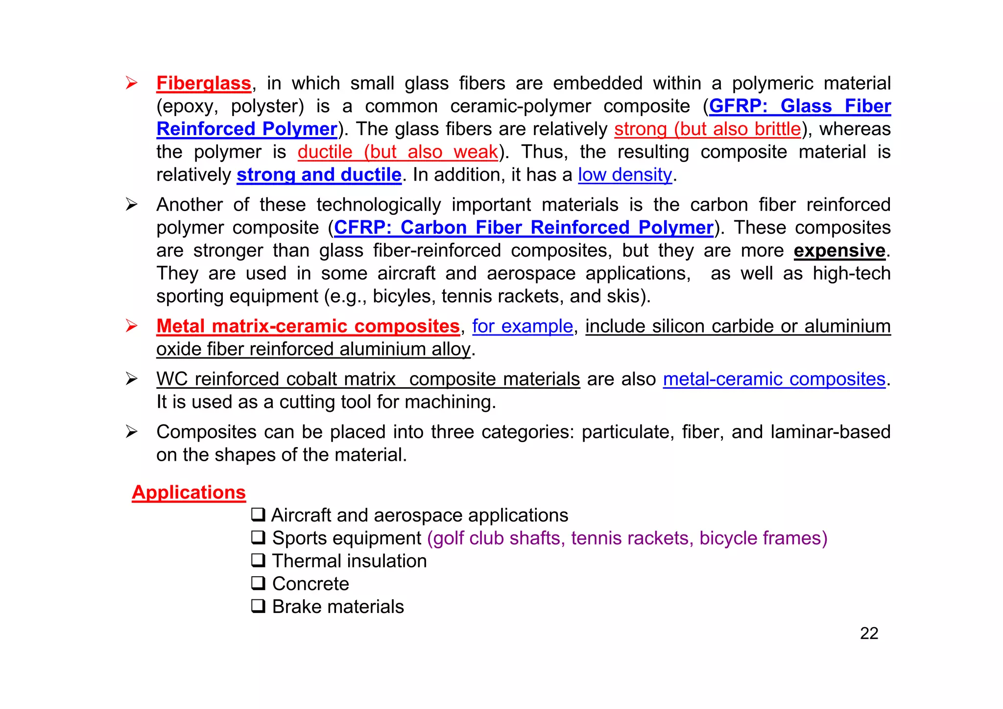  Fiberglass, in which small glass fibers are embedded within a polymeric material
(epoxy, polyster) is a common ceramic-polymer composite (GFRP: Glass Fiber
Reinforced Polymer). The glass fibers are relatively strong (but also brittle), whereas
the polymer is ductile (but also weak). Thus, the resulting composite material is
relatively strong and ductile. In addition, it has a low density.
 Another of these technologically important materials is the carbon fiber reinforced
polymer composite (CFRP: Carbon Fiber Reinforced Polymer). These composites
are stronger than glass fiber-reinforced composites, but they are more expensive.
They are used in some aircraft and aerospace applications, as well as high-tech
sporting equipment (e.g., bicyles, tennis rackets, and skis).
 Metal matrix-ceramic composites, for example, include silicon carbide or aluminium
oxide fiber reinforced aluminium alloy.
 WC reinforced cobalt matrix composite materials are also metal-ceramic composites.
It is used as a cutting tool for machining.
 Composites can be placed into three categories: particulate, fiber, and laminar-based
on the shapes of the material.
22
Applications
 Aircraft and aerospace applications
 Sports equipment (golf club shafts, tennis rackets, bicycle frames)
 Thermal insulation
 Concrete
 Brake materials
 