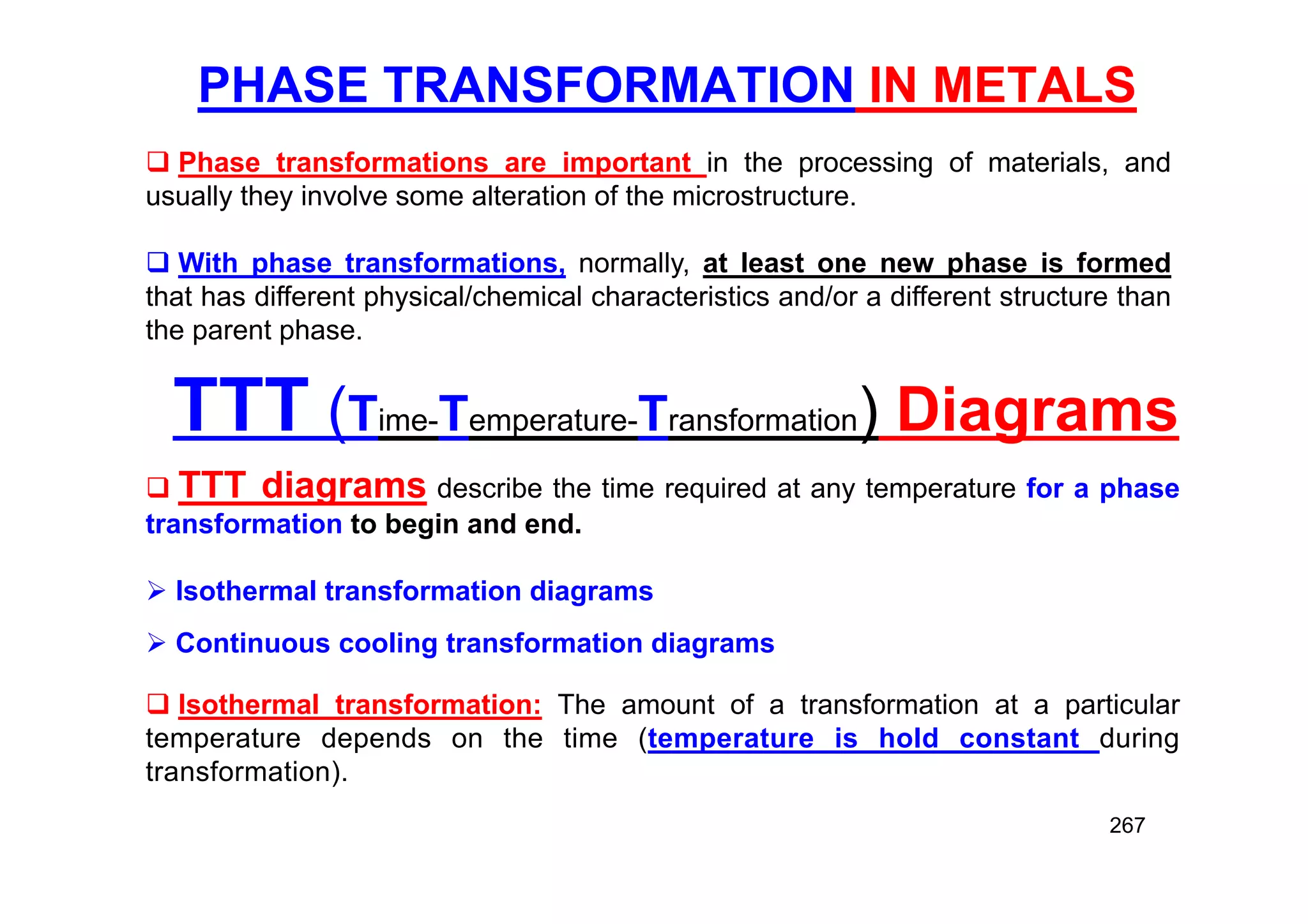 PHASE TRANSFORMATION IN METALS
267
 Phase transformations are important in the processing of materials, and
usually they involve some alteration of the microstructure.
 With phase transformations, normally, at least one new phase is formed
that has different physical/chemical characteristics and/or a different structure than
the parent phase.
TTT (Time-Temperature-Transformation) Diagrams
 TTT diagrams describe the time required at any temperature for a phase
transformation to begin and end.
 Isothermal transformation diagrams
 Continuous cooling transformation diagrams
 Isothermal transformation: The amount of a transformation at a particular
temperature depends on the time (temperature is hold constant during
transformation).
 