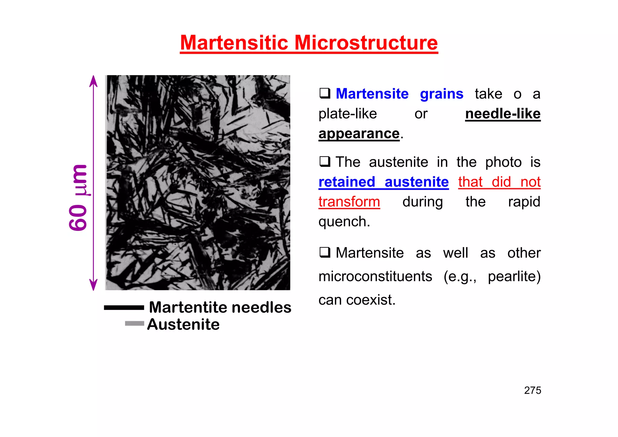 275
Martensitic Microstructure
Martentite needles
Austenite
60
m
 Martensite grains take o a
plate-like or needle-like
appearance.
 The austenite in the photo is
retained austenite that did not
transform during the rapid
quench.
 Martensite as well as other
microconstituents (e.g., pearlite)
can coexist.
 