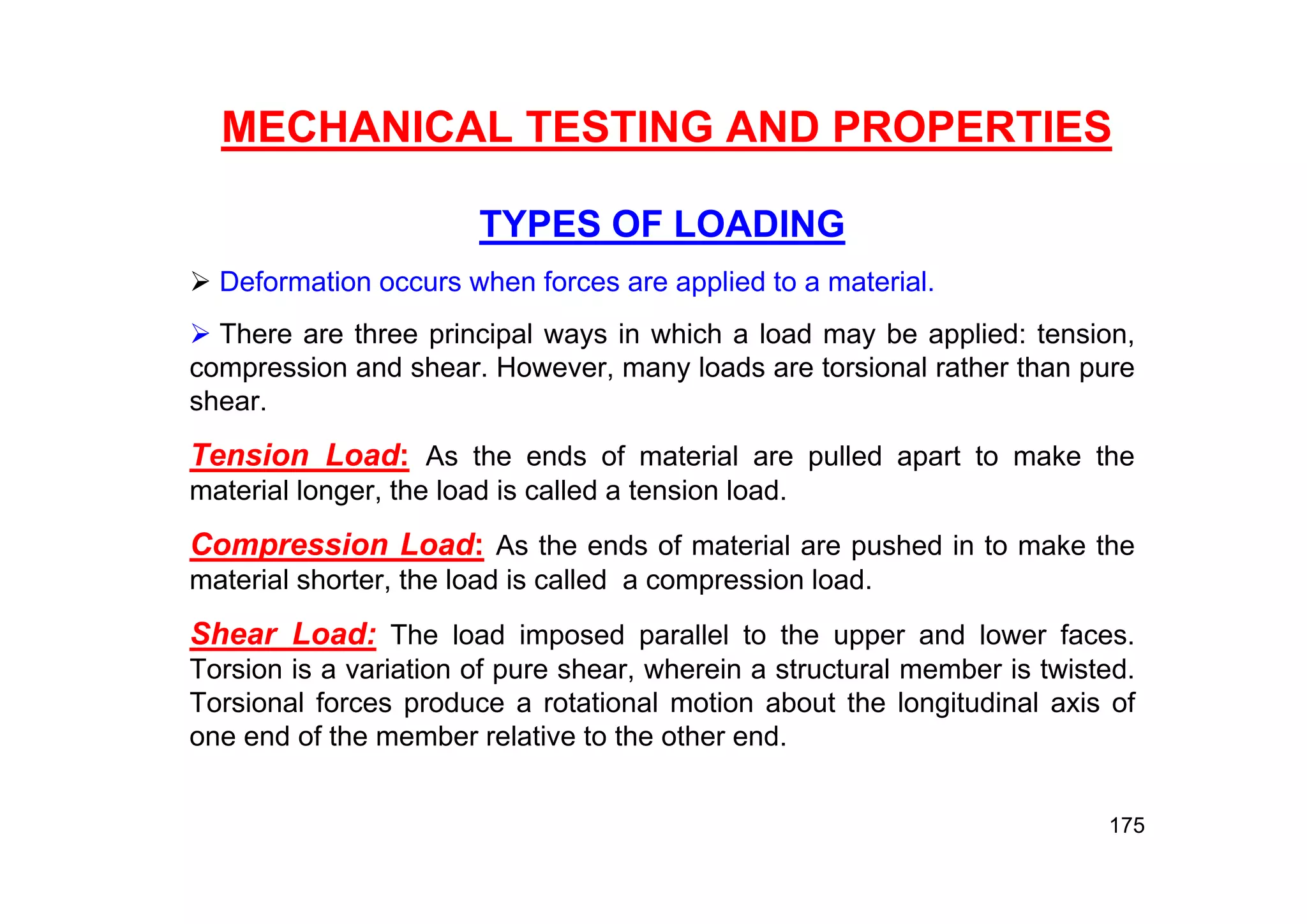 MECHANICAL TESTING AND PROPERTIES
TYPES OF LOADING
 Deformation occurs when forces are applied to a material.
 There are three principal ways in which a load may be applied: tension,
compression and shear. However, many loads are torsional rather than pure
shear.
Tension Load: As the ends of material are pulled apart to make the
material longer, the load is called a tension load.
Compression Load: As the ends of material are pushed in to make the
material shorter, the load is called a compression load.
Shear Load: The load imposed parallel to the upper and lower faces.
Torsion is a variation of pure shear, wherein a structural member is twisted.
Torsional forces produce a rotational motion about the longitudinal axis of
one end of the member relative to the other end.
175
 