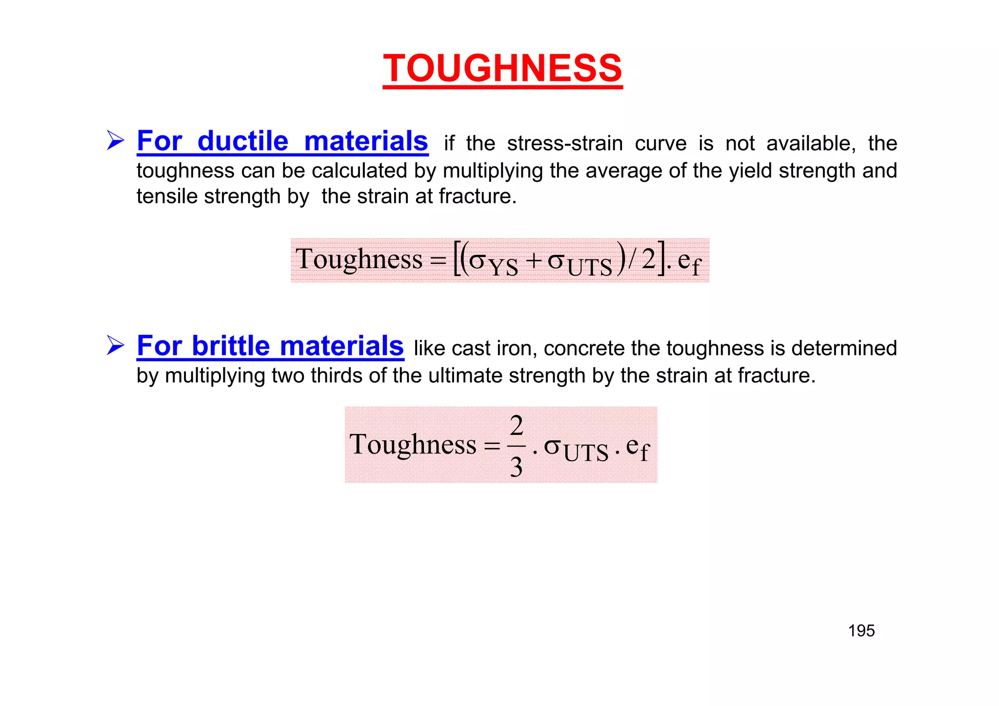 TOUGHNESS
 For ductile materials if the stress-strain curve is not available, the
toughness can be calculated by multiplying the average of the yield strength and
tensile strength by the strain at fracture.
 For brittle materials like cast iron, concrete the toughness is determined
by multiplying two thirds of the ultimate strength by the strain at fracture.
 
  f
UTS
YS e
.
2
/
Toughness 



f
UTS e
.
.
3
2
Toughness 

195
 