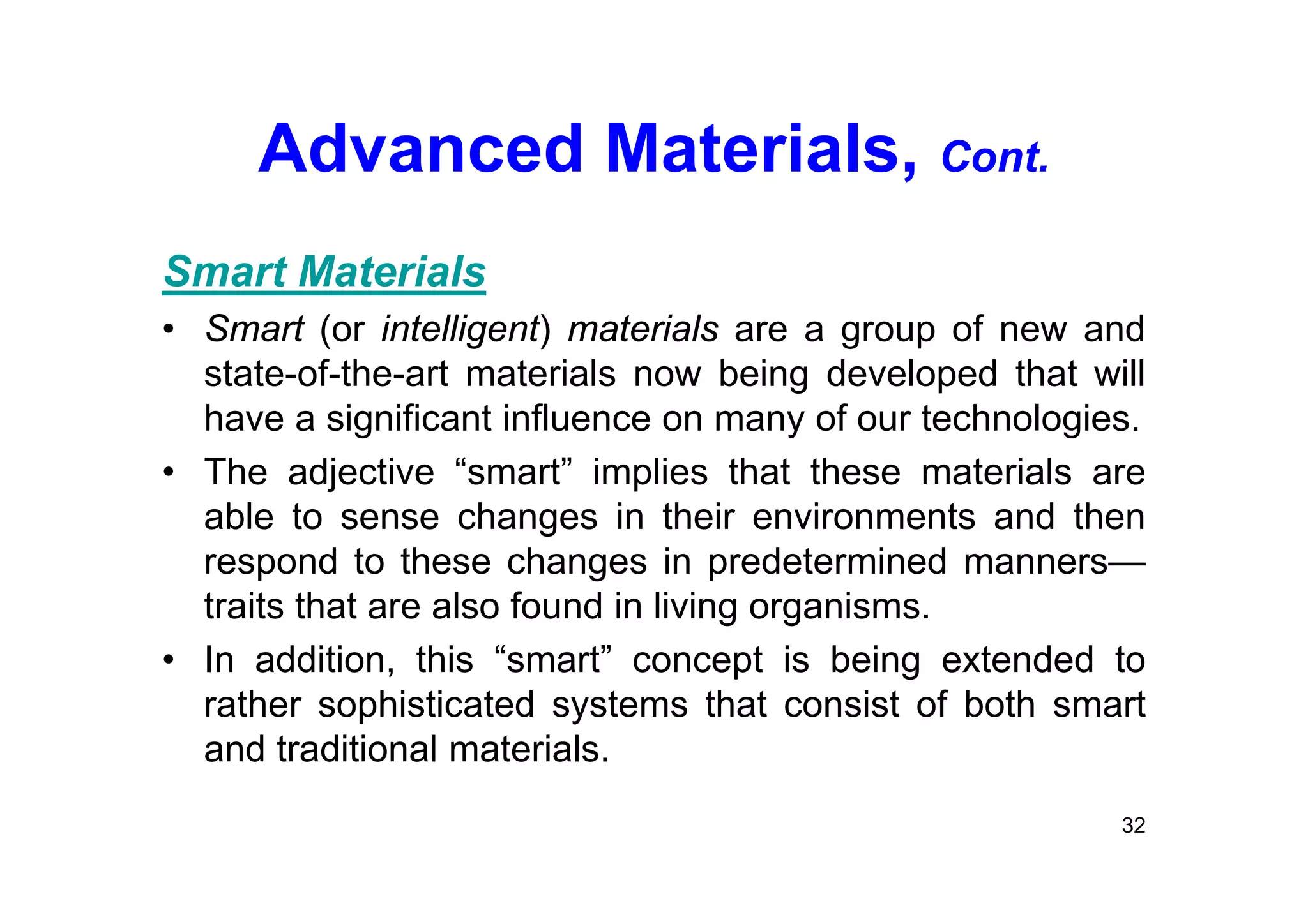 Advanced Materials, Cont.
Smart Materials
• Smart (or intelligent) materials are a group of new and
state-of-the-art materials now being developed that will
have a significant influence on many of our technologies.
• The adjective “smart” implies that these materials are
able to sense changes in their environments and then
respond to these changes in predetermined manners—
traits that are also found in living organisms.
• In addition, this “smart” concept is being extended to
rather sophisticated systems that consist of both smart
and traditional materials.
32
 