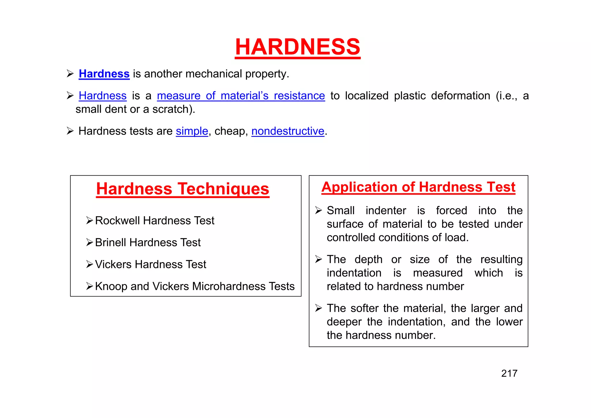 HARDNESS
 Hardness is another mechanical property.
 Hardness is a measure of material’s resistance to localized plastic deformation (i.e., a
small dent or a scratch).
 Hardness tests are simple, cheap, nondestructive.
Hardness Techniques
Rockwell Hardness Test
Brinell Hardness Test
Vickers Hardness Test
Knoop and Vickers Microhardness Tests
Application of Hardness Test
 Small indenter is forced into the
surface of material to be tested under
controlled conditions of load.
 The depth or size of the resulting
indentation is measured which is
related to hardness number
 The softer the material, the larger and
deeper the indentation, and the lower
the hardness number.
217
 
