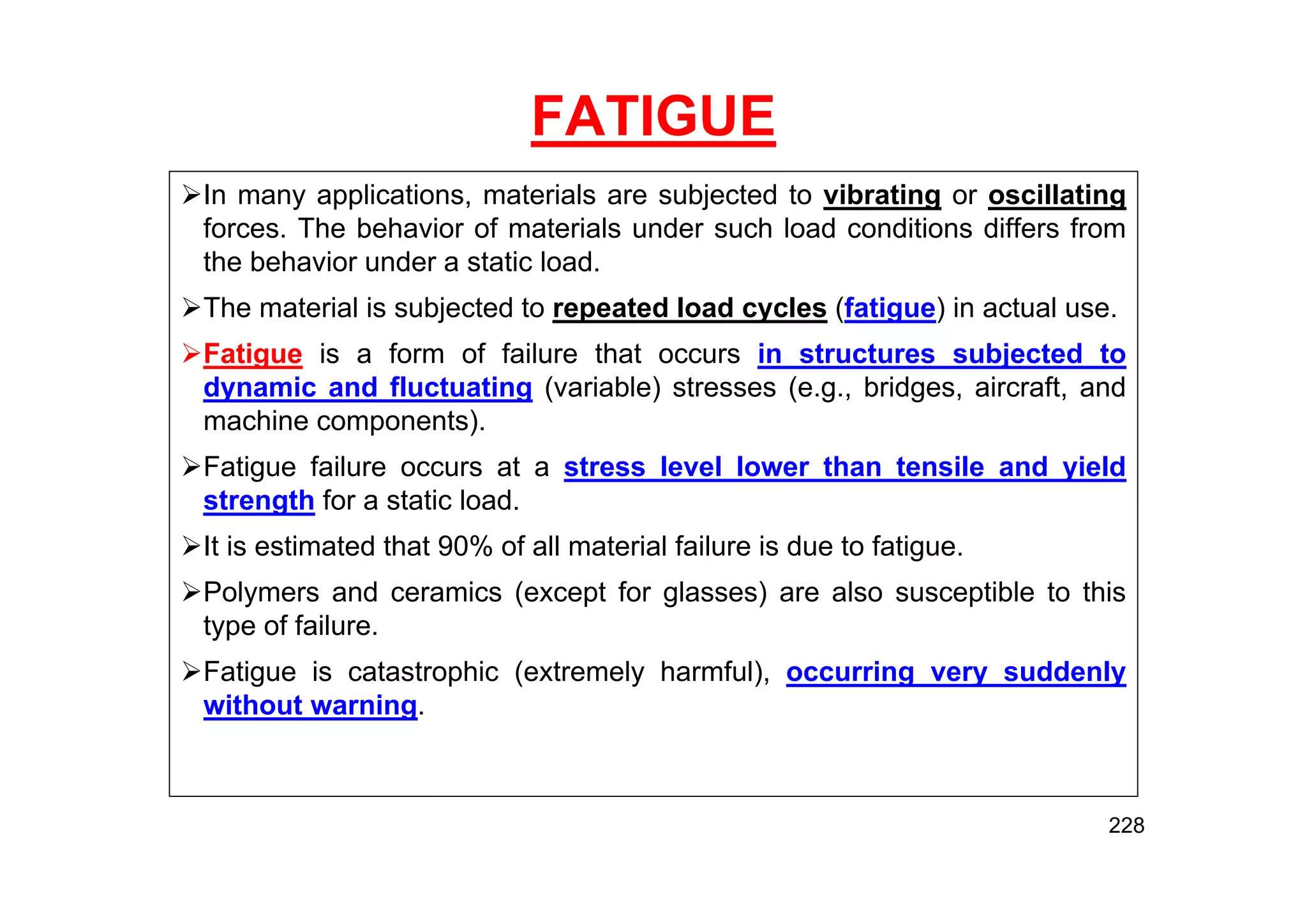 FATIGUE
In many applications, materials are subjected to vibrating or oscillating
forces. The behavior of materials under such load conditions differs from
the behavior under a static load.
The material is subjected to repeated load cycles (fatigue) in actual use.
Fatigue is a form of failure that occurs in structures subjected to
dynamic and fluctuating (variable) stresses (e.g., bridges, aircraft, and
machine components).
Fatigue failure occurs at a stress level lower than tensile and yield
strength for a static load.
It is estimated that 90% of all material failure is due to fatigue.
Polymers and ceramics (except for glasses) are also susceptible to this
type of failure.
Fatigue is catastrophic (extremely harmful), occurring very suddenly
without warning.
228
 