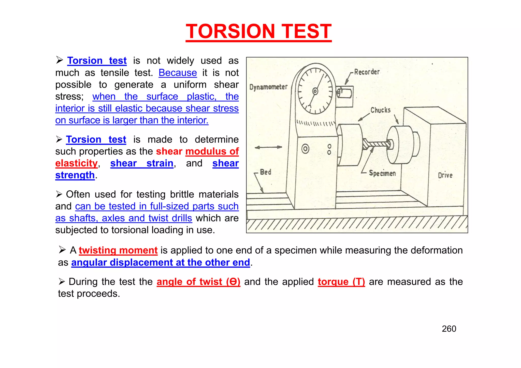 TORSION TEST
 Torsion test is not widely used as
much as tensile test. Because it is not
possible to generate a uniform shear
stress; when the surface plastic, the
interior is still elastic because shear stress
on surface is larger than the interior.
 Torsion test is made to determine
such properties as the shear modulus of
elasticity, shear strain, and shear
strength.
 Often used for testing brittle materials
and can be tested in full-sized parts such
as shafts, axles and twist drills which are
subjected to torsional loading in use.
 A twisting moment is applied to one end of a specimen while measuring the deformation
as angular displacement at the other end.
 During the test the angle of twist (Ө) and the applied torque (T) are measured as the
test proceeds.
260
 
