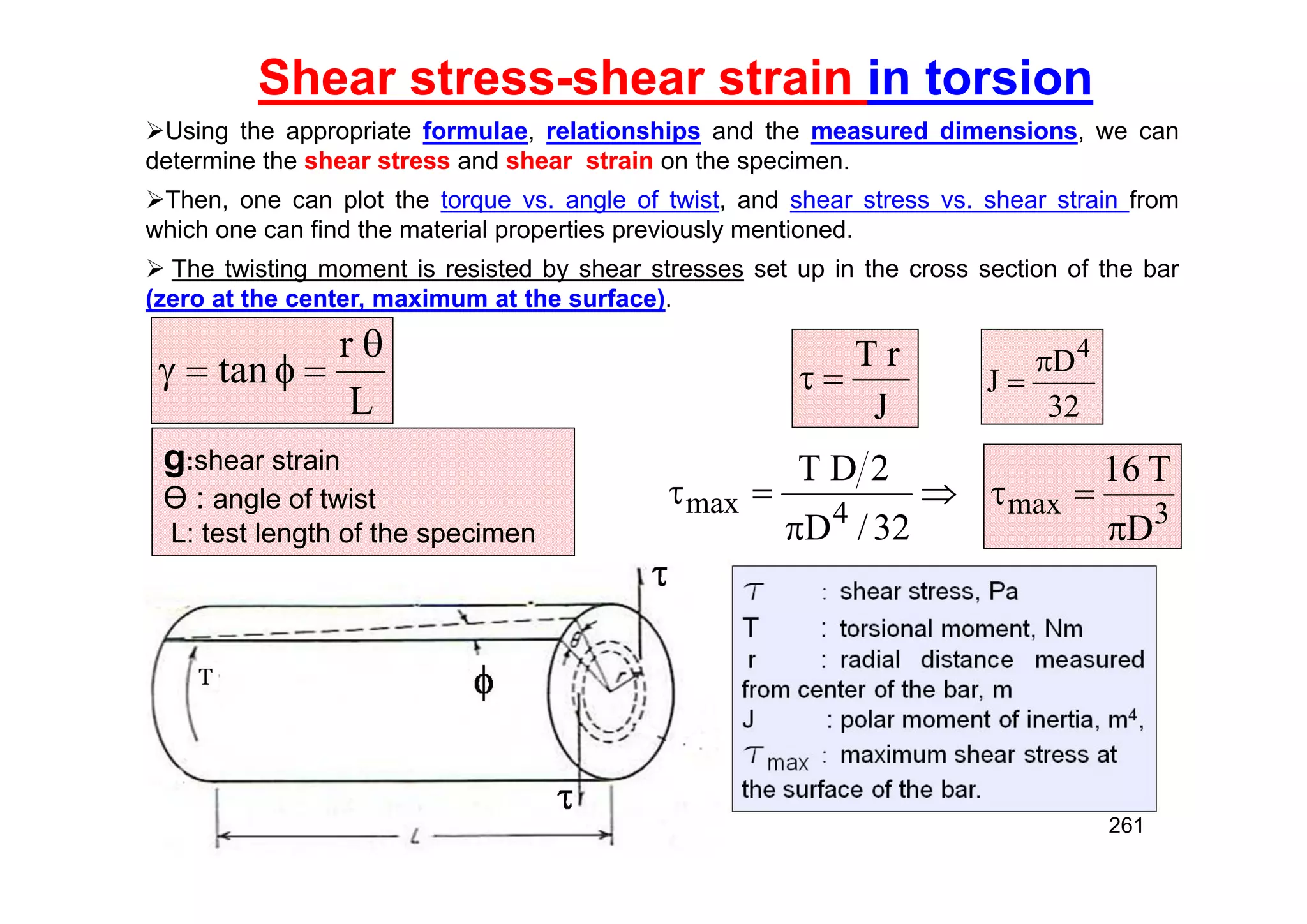 Shear stress-shear strain in torsion
Using the appropriate formulae, relationships and the measured dimensions, we can
determine the shear stress and shear strain on the specimen.
Then, one can plot the torque vs. angle of twist, and shear stress vs. shear strain from
which one can find the material properties previously mentioned.
 The twisting moment is resisted by shear stresses set up in the cross section of the bar
(zero at the center, maximum at the surface).
L
r
tan





g:shear strain
Ө : angle of twist
L: test length of the specimen
J
r
T






32
/
D
2
D
T
4
max 3
max
D
T
16



32
D
J
4


261
 