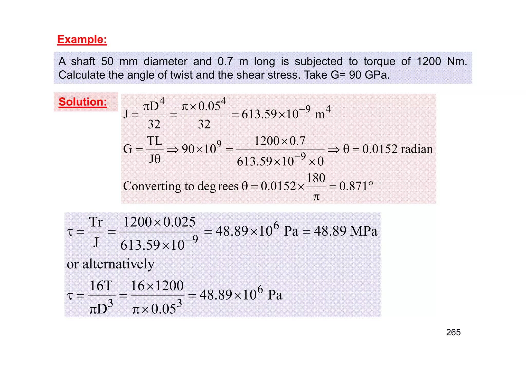 Example:
A shaft 50 mm diameter and 0.7 m long is subjected to torque of 1200 Nm.
Calculate the angle of twist and the shear stress. Take G= 90 GPa.
Solution:



























871
.
0
180
0152
.
0
rees
deg
to
Converting
radian
0152
.
0
10
59
.
613
7
.
0
1200
10
90
J
TL
G
m
10
59
.
613
32
05
.
0
32
D
J
9
9
4
9
4
4
Pa
10
89
.
48
05
.
0
1200
16
D
T
16
ely
alternativ
or
MPa
89
.
48
Pa
10
89
.
48
10
59
.
613
025
.
0
1200
J
Tr
6
3
3
6
9


















265
 