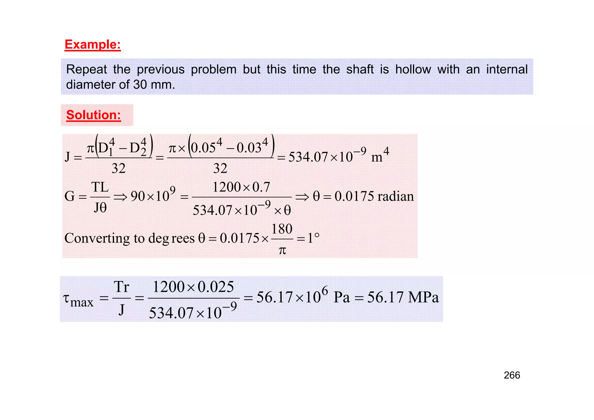 Example:
Repeat the previous problem but this time the shaft is hollow with an internal
diameter of 30 mm.
Solution:
   





























1
180
0175
.
0
rees
deg
to
Converting
radian
0175
.
0
10
07
.
534
7
.
0
1200
10
90
J
TL
G
m
10
07
.
534
32
03
.
0
05
.
0
32
D
D
J
9
9
4
9
4
4
4
2
4
1
MPa
17
.
56
Pa
10
17
.
56
10
07
.
534
025
.
0
1200
J
Tr 6
9
max 








266
 