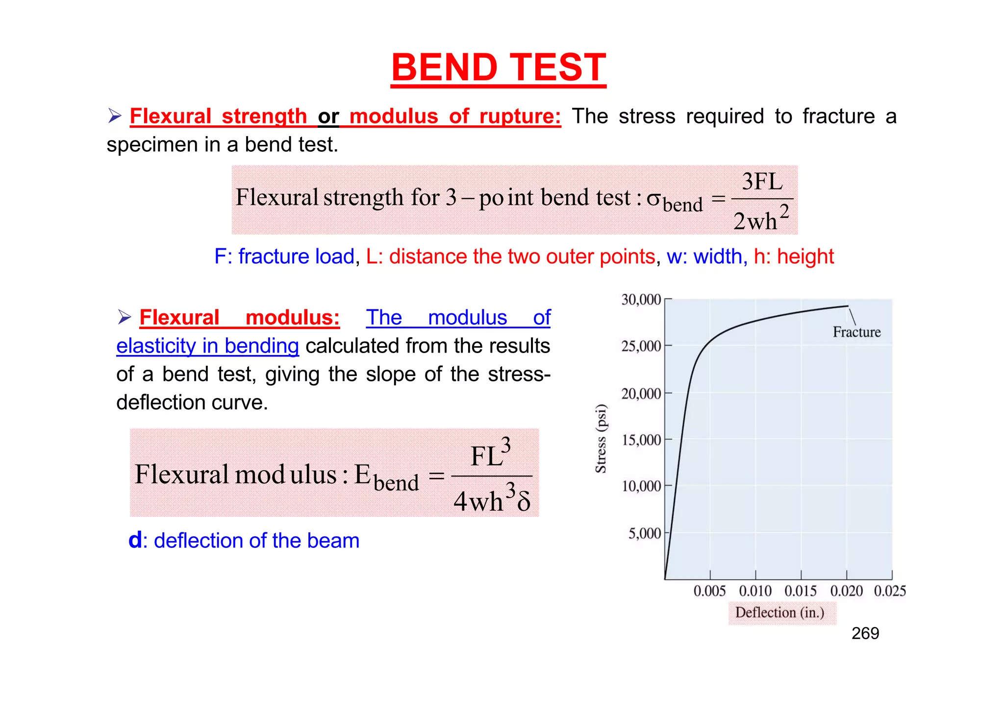 BEND TEST
 Flexural strength or modulus of rupture: The stress required to fracture a
specimen in a bend test.
2
bend
wh
2
FL
3
:
test
bend
int
po
3
for
strength
Flexural 


 Flexural modulus: The modulus of
elasticity in bending calculated from the results
of a bend test, giving the slope of the stress-
deflection curve.
F: fracture load, L: distance the two outer points, w: width, h: height


3
3
bend
wh
4
FL
E
:
ulus
mod
Flexural
d: deflection of the beam
269
 