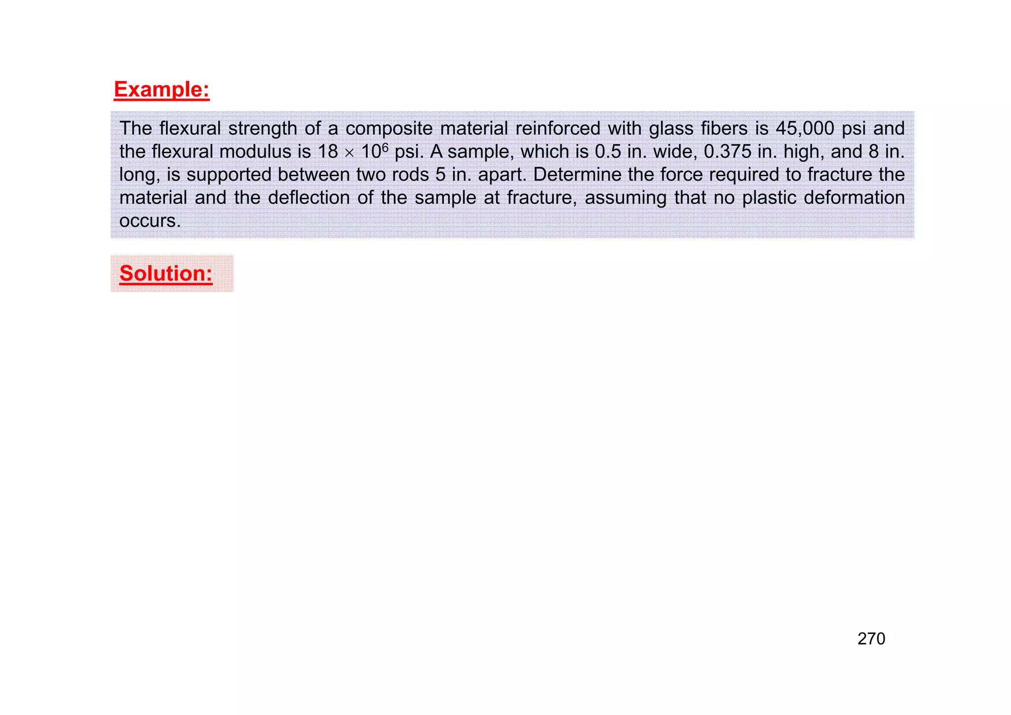 Example:
The flexural strength of a composite material reinforced with glass fibers is 45,000 psi and
the flexural modulus is 18  106 psi. A sample, which is 0.5 in. wide, 0.375 in. high, and 8 in.
long, is supported between two rods 5 in. apart. Determine the force required to fracture the
material and the deflection of the sample at fracture, assuming that no plastic deformation
occurs.
Solution:
270
 