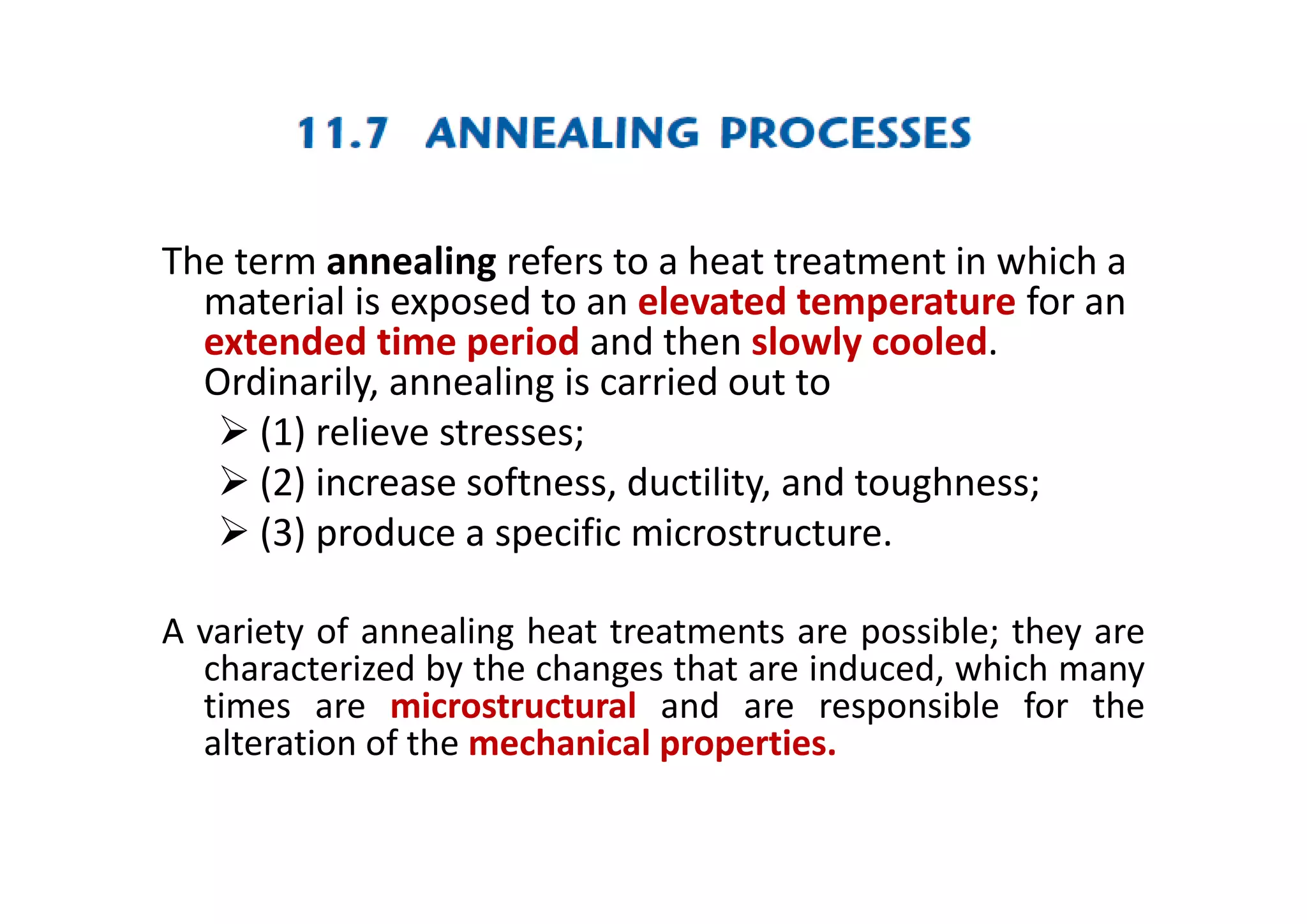 The term annealing refers to a heat treatment in which a
material is exposed to an elevated temperature for an
extended time period and then slowly cooled.
Ordinarily, annealing is carried out to
 (1) relieve stresses;
 (2) increase softness, ductility, and toughness;
 (3) produce a specific microstructure.
A variety of annealing heat treatments are possible; they are
characterized by the changes that are induced, which many
times are microstructural and are responsible for the
alteration of the mechanical properties.
 