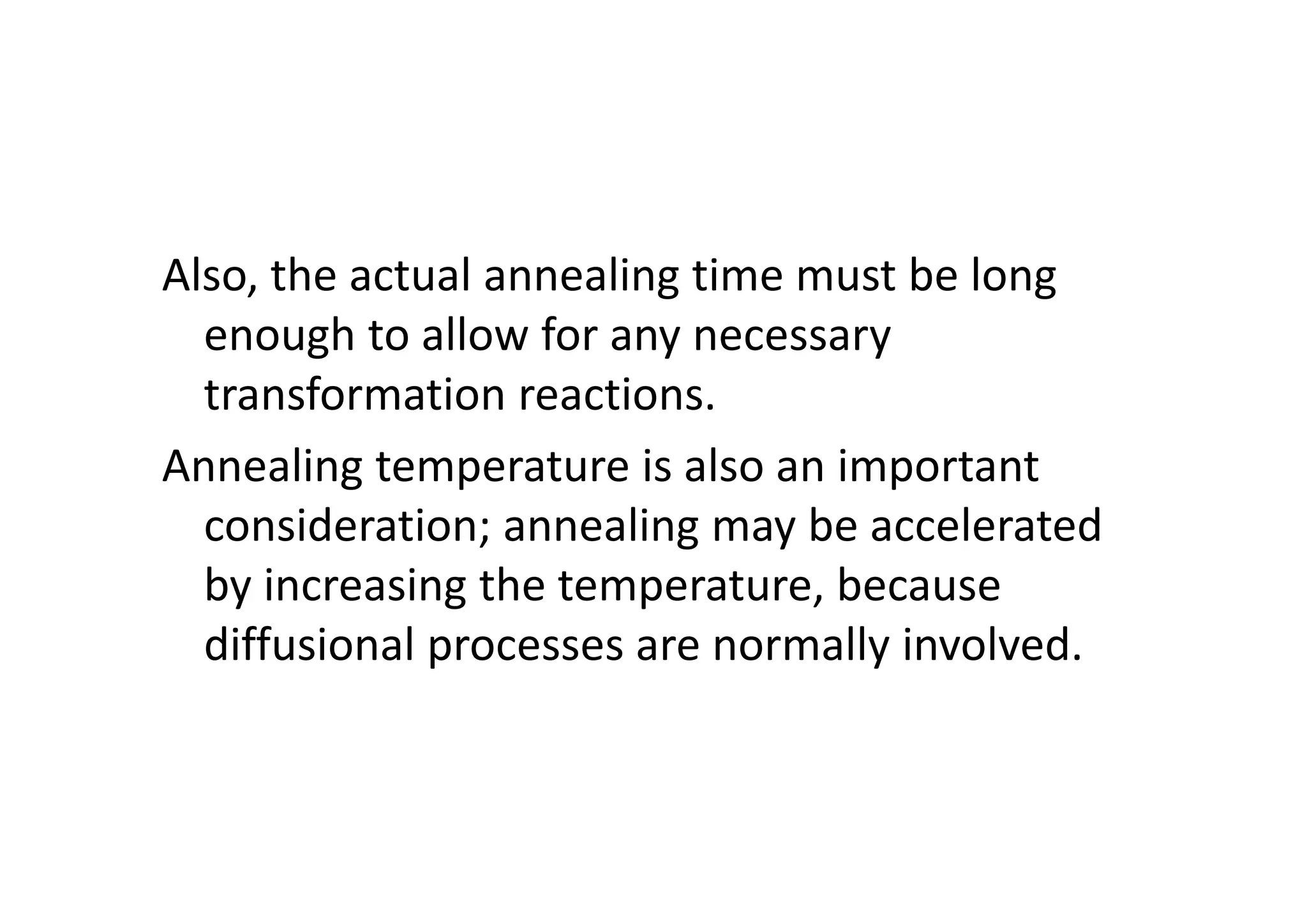 Also, the actual annealing time must be long
enough to allow for any necessary
transformation reactions.
Annealing temperature is also an important
consideration; annealing may be accelerated
by increasing the temperature, because
diffusional processes are normally involved.
 