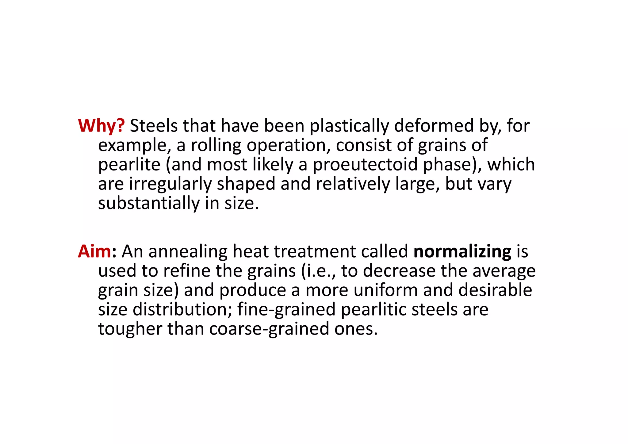 Why? Steels that have been plastically deformed by, for
example, a rolling operation, consist of grains of
pearlite (and most likely a proeutectoid phase), which
are irregularly shaped and relatively large, but vary
substantially in size.
Aim: An annealing heat treatment called normalizing is
used to refine the grains (i.e., to decrease the average
grain size) and produce a more uniform and desirable
size distribution; fine‐grained pearlitic steels are
tougher than coarse‐grained ones.
 