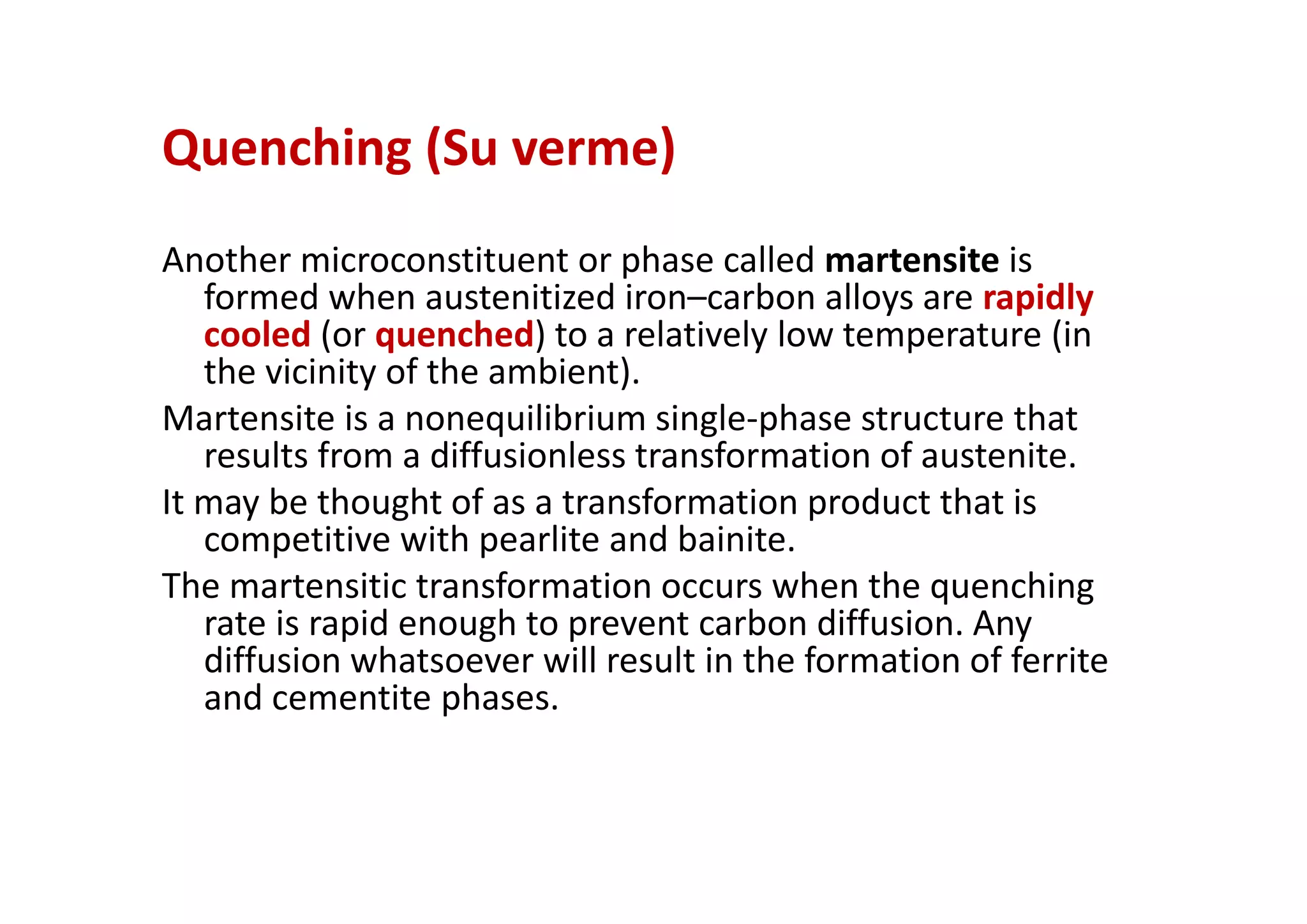 Quenching (Su verme)
Another microconstituent or phase called martensite is
formed when austenitized iron–carbon alloys are rapidly
cooled (or quenched) to a relatively low temperature (in
the vicinity of the ambient).
Martensite is a nonequilibrium single‐phase structure that
results from a diffusionless transformation of austenite.
It may be thought of as a transformation product that is
competitive with pearlite and bainite.
The martensitic transformation occurs when the quenching
rate is rapid enough to prevent carbon diffusion. Any
diffusion whatsoever will result in the formation of ferrite
and cementite phases.
 