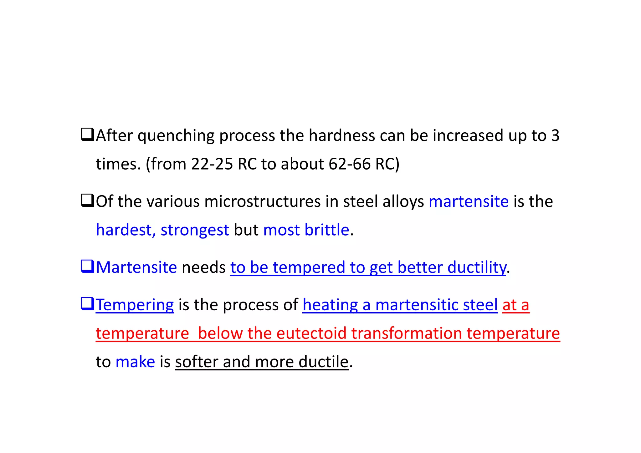 After quenching process the hardness can be increased up to 3
times. (from 22‐25 RC to about 62‐66 RC)
Of the various microstructures in steel alloys martensite is the
hardest, strongest but most brittle.
Martensite needs to be tempered to get better ductility.
Tempering is the process of heating a martensitic steel at a
temperature below the eutectoid transformation temperature
to make is softer and more ductile.
 
